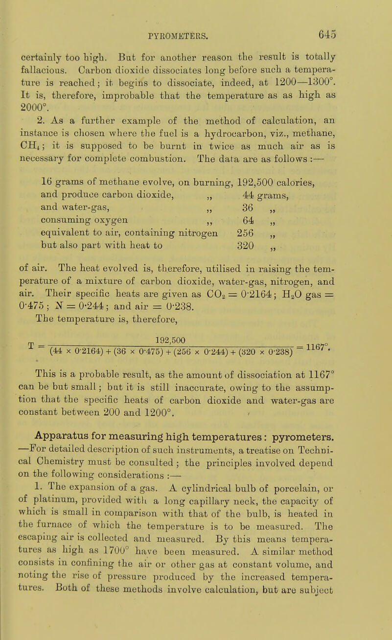 certainly too tigli. Bat for another reason the result is totally fallacious. Carbon dioxide dissociates long befoi'e such a tempera- ture is reached; it begins to dissociate, indeed, at 1200—1300°. It is, therefore, improbable that the temperature as as high as 2000°. 2. As a farther example of the method of calculation, an instance is chosen where the fuel is a hydrocarbon, viz., methane, CHi; it is supposed to be burnt in twice as much air as is necessary for complete combustion. The data are as follovys :— 16 grams of methane evolve, on burning. 192,500 calories, and produce carbon dioxide, „ 44 grams. and water-gas, 36 „ consuming oxygen 64 „ equivalent to air, containing nitrogen 256 „ but also part with heat to 320 „ of air. The heat evolved is, therefore, utilised in raising the tem- perature of a mixture of carbon dioxide, water-gas, nitrogen, and air. Their specific heats are given as CO2 = 0'2164; H2O gas = 0-475 ; N = 0-244; and air = 0-238. The temperature is, therefore, ^ 192,500 ~ (44 X 0-2164) + (36 x 0-475) + (256 x 0-244) + (320 x 0-238) ~ ^^^^ ' This is a probable result, as the amount of dissociation at 1167° can be but small; bat it is still inaccurate, owing to the assump- tion that the specific heats of carbon dioxide and water-gas are constant between 200 and 1200°. ' Apparat-as for measuring high temperatures: pyrometers. —For detailed description of such instruments, a treatise on Techni- cal Chemistry must be consulted ; the principles involved depend on the following considerations :— 1. The expansion of a gas. A cylindrical bulb of porcelain, or of platinum, provided witli a long capillary neck, the capacity of which is small in comparison with that of the bulb, is heated in the furnace of which the temperature is to be measui^ed. The escaping air is collected and measured. By this means tempera- tures as high as 1700° have been measured. A similar method consists in confining the air or other gas at constant volume, and noting the rise of pressure produced by the increased tempera- tures. Both of these methods involve calculation, but are sabioct