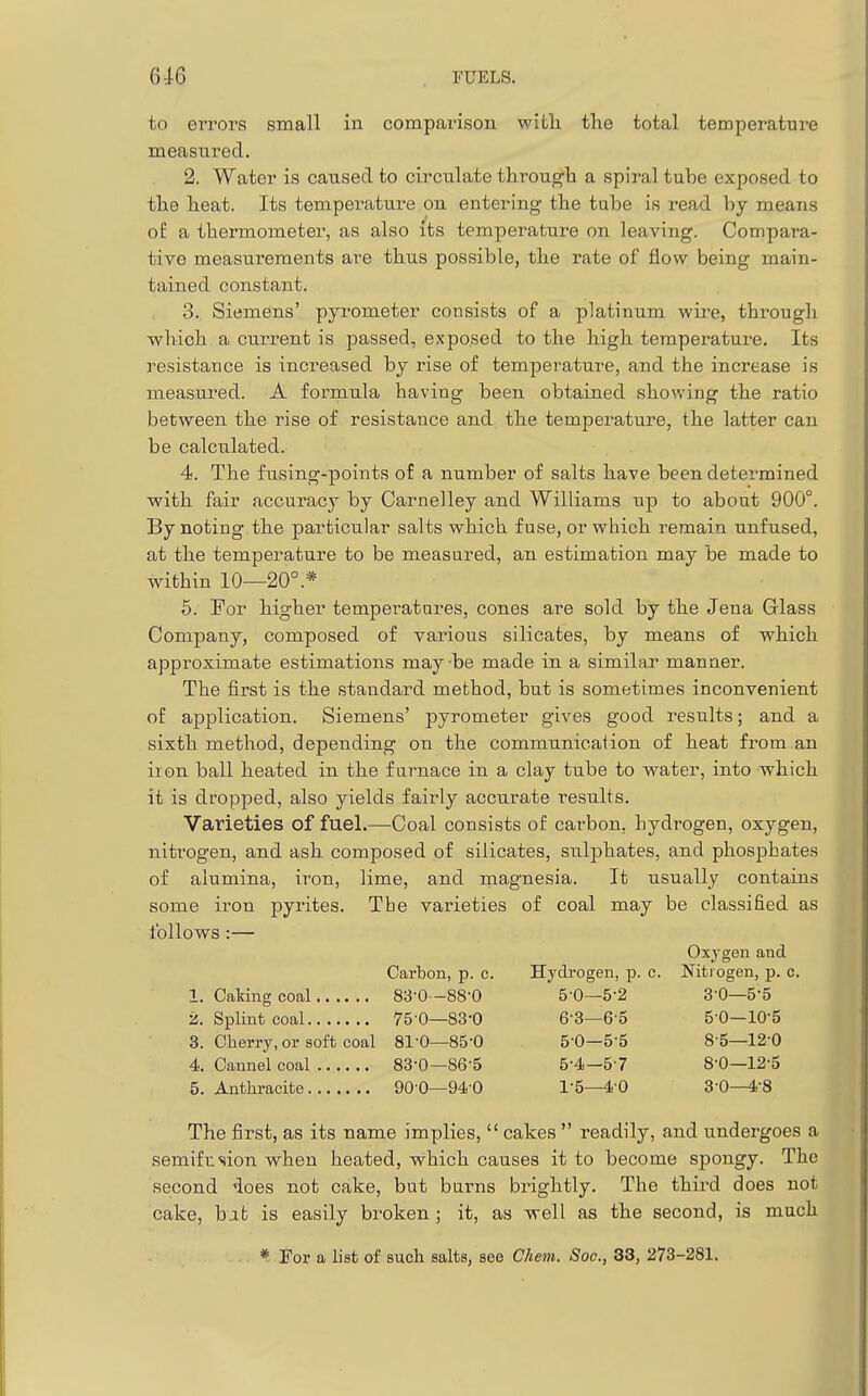 to errors small in compainson with the total temperature measured. 2. Water is caused to circulate througli a spiral tube exposed to the heat. Its tempei^ature on entering the tube is read by means of a thermometer, as also its temperature on leaving. Compara- tive measurements are thus possible, the rate of flow being main- tained constant. 3., Siemens' pyrometer consists of a platinum wire, through which a current is passed, exposed to the high temperature. Its resistance is increased by rise of temperature, and the increase is measured. A foi^mula having been obtained showing the ratio betweeai the rise of resistance and the temperature, the latter can be calculated. 4. The fusing-points of a number of salts have been determined ■with fair accuracy by Carnelley and Williams up to about 900°. By noting the particular salts which fuse, or which remain unfused, at the temperature to be measured, an estimation may be made to within 10—20°.* 5. For higher temperatures, cones are sold by the Jena Glass Company, composed of various silicates, by means of which approximate estimations maybe made in a similar manner. The first is the standard method, but is sometimes inconvenient of application. Siemens' pyrometer gives good results; and a sixth method, depending on the communication of heat from an iron ball heated in the furnace in a clay tube to water, into which it is dropped, also yields fairly accurate results. Varieties of fuel.—Coal consists of carbon, hydrogen, oxygen, nitrogen, and ash composed of silicates, sulphates, and phosphates of alumina, iron, lime, and magnesia. It usually contains some iron pyrites. The varieties of coal may be classified as follows :— Oxygen and Carbon, p. c. Hydrogen, p. c. Nitrogen, p. c. 1. Caking coal 83-0—88-0 5-0—5-2 3-0—5-5 2. Splint coal 75 0—83-0 6-3—6'5 5 0—lO'S 3. Cherry, or soft coal 81-0—85-0 5-0—5-5 8-5—12-0 4. Cannel coal 83-0—86-5 5-4—57 8-0—12-S 5. Anthracite 90 0—94-0 I'S—4-0 3-0—4-8 The first, as its name implies,  cakes  readily, and undergoes a semifusion when heated, v?^hich causes it to become spongy. The second does not cake, but burns brightly. The third does not cake, bat is easily broken ; it, as well as the second, is much * For a list of such salts, see Chem. Soc, 33, 273-281.