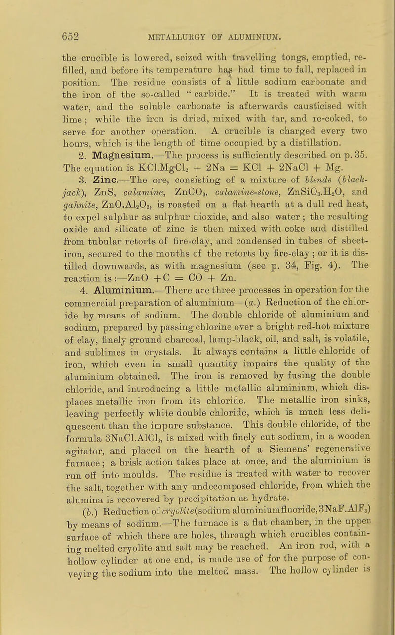 the crucible is lowered, seized -with travelling tongs, emptied, re- filled, and before its temperature hap had time to fall, replaced in position. The residue consists of a little sodium carbonate and the iron of the .so-called  carbide. It is treated with warm water, and the soluble carbonate is afterwards causticised with lime; while the iron is dried, mixed with tar, and re-coked, to serve for another operation. A crucible is charged every two hours, which is the length of time occupied by a distillation. 2. Magnesium.—The process is sufficiently described on p. 35. The equation is KCl.MgCls + 2Na = KCl + 2NaCl + Mg. 3. Zinc.—The ore, consisting of a mixture of blende (black- jack), ZnS, calamine, ZnOOa, calamine-stone, ZnSiOs.HzO, and gahnite, ZnO.AljOs, is roasted on a flat hearth at a dull red heat, to expel sulphur as sulphur dioxide, and also water; the resulting oxide and silicate of zinc is then mixed with coke and distilled from tubular retorts of fire-clay, and condensed in tubes of sheet- iron, secured to the mouths of the retorbs by fire-clay; or it is dis- tilled downwards, as with magnesium (see p. 34, Fig. 4). The reaction is :—ZnO + C = CO + Zn. 4. Aluminium.—There are three processes in operation for the commercial preparation of aluminium—{a.) Reduction of the chlor- ide by means of sodium. The double chloride of aluminium and sodium, prepared by passing chlorine over a bright red-hot mixture of clay, finely ground charcoal, lamp-black, oil, and salt, is volatile, and sublimes in crystals. It always contains a little chloride of iron, which even in small quantity impairs the quality of the aluminium obtained. The iron is removed by fusing the double chloride, and introducing a little metallic aluminium, which dis- places metallic iron from its chloride. The metallic iron sinks, leaving perfectly white double chloride, which is much less deli- quescent than the impure substance. This double chloride, of the formula SlSTaCLAlCla, is mixed with finely cut sodium, in a wooden agitator, and placed on the hearth of a Siemens' regenei-ative furnace; a brisk action takes place at once, and the aluminium is run off into moulds. The residue is treated with water to recover the salt, together with any undecomposed chloride, from which the alumina is recovered by precipitation as hydrate. (b.) Reduction of cryoUie{sodium aluminiumfluoride,3NaF.AlF3) by means of sodium.—The furnace is a flat chamber, in the upper surface of which there are holes, through which crucibles contain- ing melted cryolite and salt may be reached. An iron rod, with a hollow cylinder at one end, is made use of for the purpose of cou- yeyirg the sodium into the melted mass. The hollow cylinder is