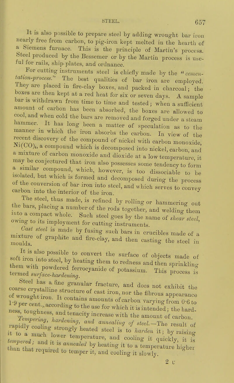 It is also possible to prepare steel by adding wrought bar iioii iiearlj free from cai-bon, to pig-iron kept melted iu the hearth of a Siemens furnace. This is the principle of Martin's process, bteel produced hy the Bessemer or by the Martin process is uhe- rul for rails, ship, plates, and ordnance. For cutting instruments steel is chiefly made by the cevie7L. tahon-process- The best qualities of bar iron are employed 1 hey are placed in fire-clay boxes, and packed in charcoal; the boxes are then kept at a red heat for six or seven days. A sample bar IS withdrawn from time to time and tested ■ when a sufficient amount of carbon has been absorbed, the boxes are allowed to cool, and when cold the bars are removed and forged under a steam hammer. _ It has long been a matter of speculation as to the manner m which the iron absorbs the carbon. In view of the recent discovery of the compound of nickel with carbon monoxide, ^Ni(GO)„ a compound which is decomposed into nickel, carbon, and a mixture of carbon monoxide and dioxide at a low temperatui^e it may be conjectured that iron also possesses some tendency to form a siuii ar compound, which, however, is too dissociable to be ISO ated, but which is formed and decomposed during the process of the conversion of bar iron into steel, and which seiwes to convey carbon into the interior of the iron. ^ thel^V'f'*^' ^^V' ''^^'^ by rolling or hammering out the bars, placing a number of the rods together, and welding them o^n^ toT ''''' ^ieel, owing to Its imployment for cutting instruments Cast steel is made by fusing such bars in crucibles made of a mixW of graphite and fire-clay, and then casting the steel i^ It is also possible to convert the surface of objects made of 0 t „.on ,nto steel, by heating them to redness and then spHnk in. hem with powdered ferrocyanide of potassium. This process i^ termed surface-hardening. piocess is Steel has a dne granular fracture, and does not exhibit fl.. M wronghtiroD. It contains amounts of carbon Tai-yinRfrom 06 to ±em,permg, hariemng, and annmli„g „/ rfeei.-Tho result of fc to a mux.h lower temperature, and cooling it quickiT it i! Z'lti '-g to - tempera urehiLh r than that re.iu.red to temper it, and cooling it slowly. 2 L-