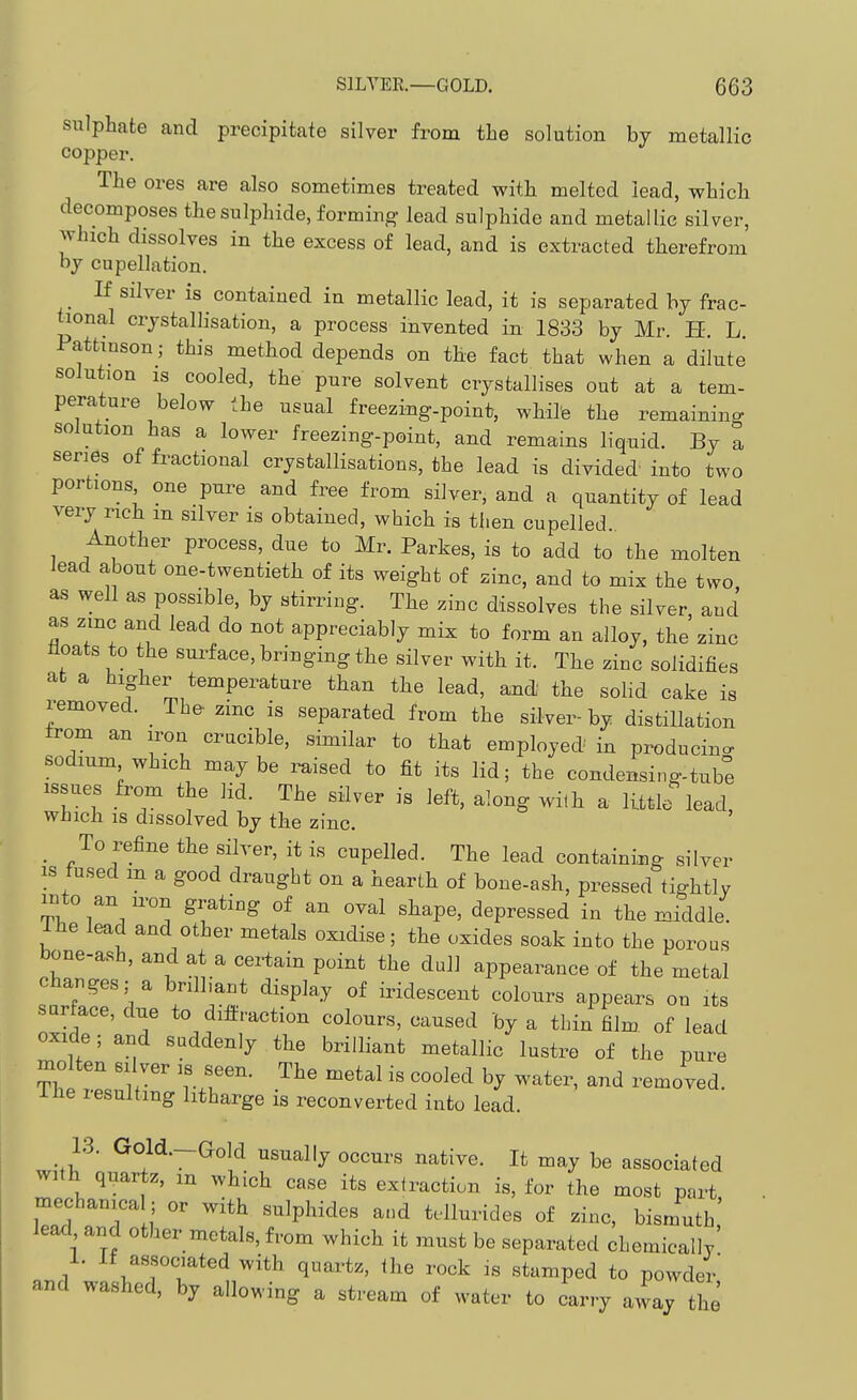 sulphate and precipitate silver from the solution by metallic copper. The ores are also sometimes treated with melted lead, which decomposes the sulphide, forming- lead sulphide and metallic silver, which dissolves in the excess of lead, and is extracted tlierefrom by cupellation. If silver is contained in metallic lead, it is separated by frac- tional crystallisation, a process invented in 1833 by Mr. H. L. Pattinson; this method depends on tbe fact that when a dilute solution IS cooled, the pure solvent crystallises out at a tem- perature below the usual freezing-point, while the remaining solution has a lower freezing-point, and remains liquid. By a series of fractional crystallisations, the lead is divided into two portions one pure and free from silver, and a quantity of lead very rich m silver is obtained, which is then cupelled Another process, due to Mr. Parkes, is to add to the molten lead about one-twentietli of its weight of zinc, and to mix the two as well as possible, by stirring. Tlae zinc dissolves the silver, and as zmc and lead do not appreciably mix to form an alloy, the zinc floats to the surface, bringing the silver with it. Tlie zinc solidifies at a higber temperature than the lead, and the solid cake is removed. _ The- zmc is separated from the silver-by distillation trom an iron crucible, similar to that employed in producino- sodium which maybe raised to fit its lid; the condensing-tube issues from the lid. The silver is left, along with a little lead, which IS dissolved by the zinc. _ To refine the silver, it is cupelled. The lead containing silver IS fused m a good draught on a hearth of bone-ash, pressed tightly mto an u-on grating of an oval shape, depressed in the middle. Ihe lead and other metals oxidise; the oxides soak into the poroas bone-ash, and at a certain point the dull appearance of the metal changes; a brilliant display of iridescent colours appears on its surface, due to dilfraction colours, caused by a thin film of lead oxide; and suddenly the brilliant metallic lustre of the pure molten silver is seen. The metal is cooled by water, and removed, ihe resulting litharge is reconverted into lead. 13. Gold.--aold usually occurs native. It may be associated with quartz, m which case its extraction is, for the most part mechanica ; or with sulphides and tellurides of zinc, bismuth' lead and other metals, from which it must be separated chemicallv' 1. If associated with quartz, the rock is stamped to powder and washed, by allowing a stream of water to carry away the