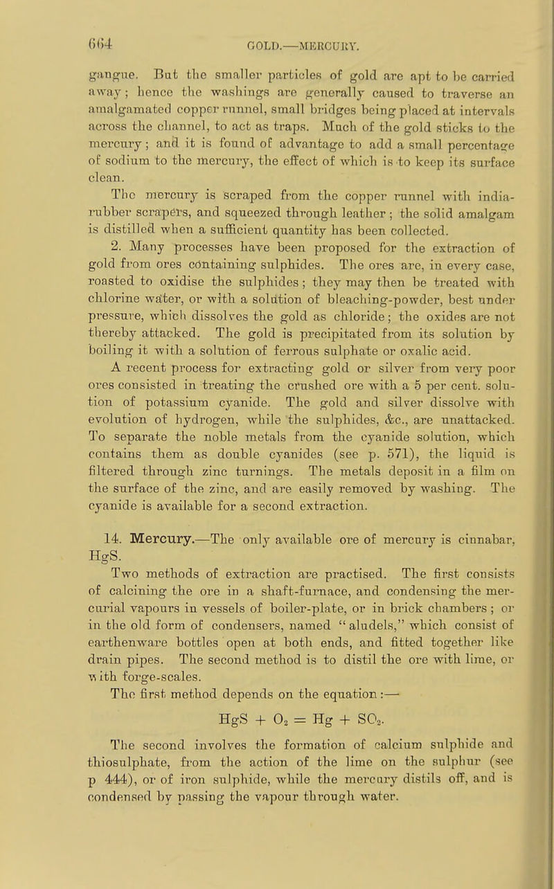01)4 GOLD.—MERCUUY. gan^ue. Bat the smaller particles of gold are apt to be carried away; hence the -washings are generally caused to traverse an amalgamated copper rnnnel, small bridges being placed at intervals across the channel, to act as traps. Much of the gold sticks to the mei-cury; and it is found of advantage to add a small percentasre of sodium to the mercury, the effect of which is to keep its surface clean. The mercury is scraped from the copper runnel with india- rubber scrapei's, and squeezed through leather ; the solid amalgam is distilled when a sufficient quantity has been collected. 2. Many processes have been proposed for the extraction of gold from ores containing sulphides. The ores are, in every case, roasted to oxidise the sulphides; they may then be treated with chlorine wdter, or with a solution of bleaching-powder, best under pressure, which dissolves the gold as chloride; the oxides are not thereby attacked. The gold is precipitated from its solution by boiling it with a soltttion of ferrous sulphate or oxalic acid. A recent process for extracting gold or silver from very poor ores consisted in treating the crushed ore with a 5 per cent, solu- tion of potassium cyanide. The gold and silver dissolve with evolution of hydrogen, while the sulphides, &c., are unattacked. To separate the noble metals from the cyanide solution, which contains them as double cyanides (see p. 571), the liquid is filtered through zinc turnings. The metals deposit in a film on the surface of the zinc, and are easily removed by washing. The cyanide is available for a second extraction. 14. Mercury.—The only available ore of mercury is cinnabar, HgS. Two methods of extraction are practised. The first consists of calcining the ore in a shaft-furnace, and condensing the mer- curial vapours in vessels of boiler-plate, or in brick chambers ; or in the old form of condensers, named aludels, which consist of earthenware bottles open at both ends, and fitted together like drain pipes. The second method is to distil the ore with lime, or vi ith forge-scales. The first method depends on the equation :—• HgS + O2 =: Hg -f SO,. The second involves the formation of calcium sulphide and thiosulphate, from the action of the lime on the sulphur (see p 444), or of iron sulphide, while the mercury distils off, and is condensed by passing the vapour through water.