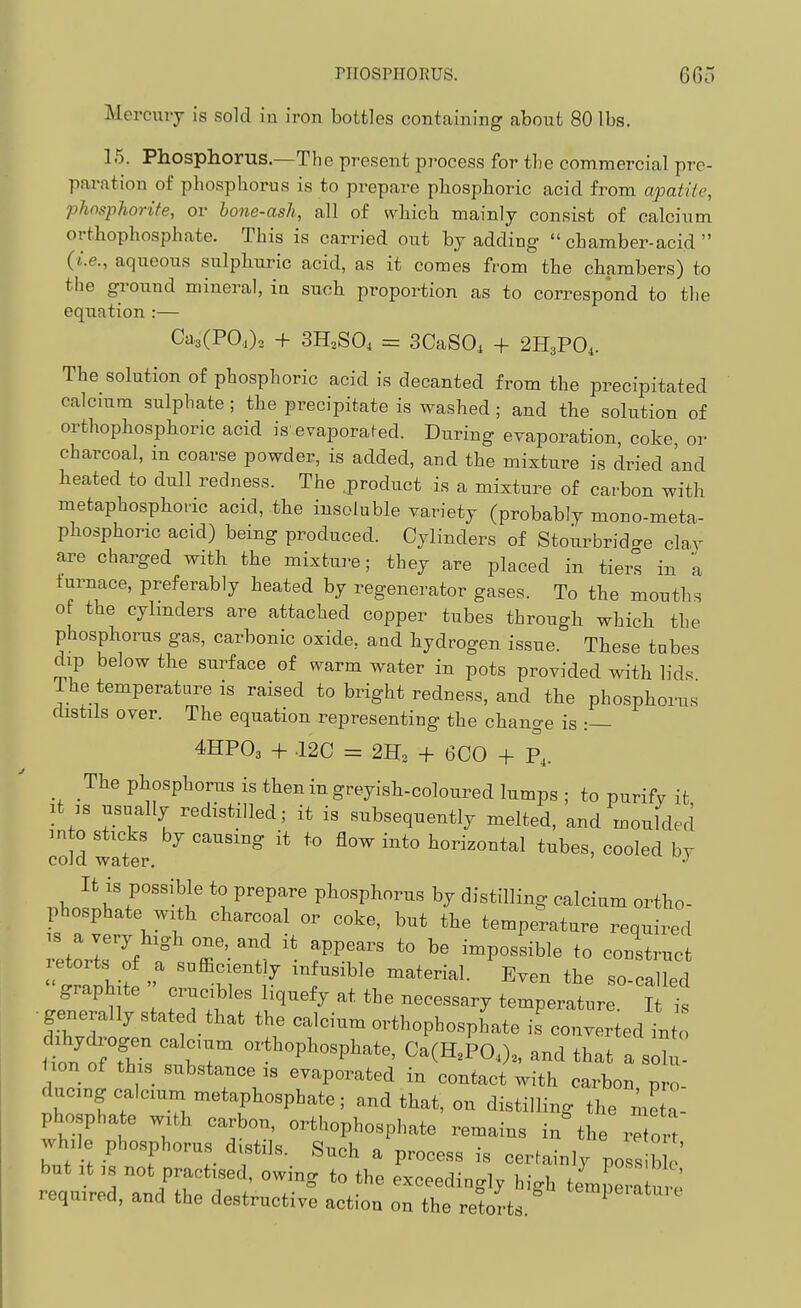 Mercury is sold in iron bottles containing about 80 lbs. 15. Phosphorus.—The present process for the commercial pre- paration of phosphorus is to prepare phosphoric acid from apatiie, phosphorite, or hone-ash, all of which mainly consist of calcium orthophosphate. This is carried out by adding  chamber-acid  {i.e., aqueous sulphuric acid, as it comes from the chambers) to the ground mineral, ia such proportion as to correspond to the equation :— Ca3(POa)3 + 3H,.S04 = 3CaS0, + 2H3PO,. The solution of phosphoric acid is decanted from the precipitated calcium sulphate; the precipitate is washed; and the solution of orthophosphoric acid is'evaporafed. During evaporation, coke, or charcoal, m coarse powder, is added, and the mixture is dried and heated to dull redness. The .product is a mixture of cai-bon with metaphosphoric acid, the insoluble variety (probably mono-meta- phosphoric acid) being produced. Cylinders of Stourbrido-e clav are charged with the mixtm-e; they are placed in tiers in a furnace, preferably heated by regenerator gases. To the mouths of the cylmders are attached copper tubes through which the phosphorus gas, carbonic oxide, and hydrogen issue. These tabes dip below the surface of warm water in pots provided with lids The temperature is raised to bright redness, and the phosphorus distils over. The equation representing the change is :— 4HPO3 + 120 = 2H3 + 6C0 + P,. The phosphorus is then in greyish-coloured lumps; to purify it It IS usually redistilled; it is subsequently melted, and moulded into sticks by causing it to flow into horizontal tubes, cooled by cold water. r.y.^^'vT'^^^ to prepare pliosphnr,is by distilling calciam ortho- phosphate with charcoal or coke, but the temperature required retoririf ° T'- l^  T'''' '° ^ ^Po^'-ible to construct graph te erucbles I.quefy at the necessary temperature It i, generally stated that the calcium orthophosphate is converted Lo d,hydrogen calc,™ orthophosphate, Ca(H,TOJ„ and that a sSl^ <.on of th,s substance is evaporated in contact with carbon pro- ducngoalcmm metaphosphate; and that, on distilling the me a- pho phate with carbon, orthophosphate remains in the retort wh.le phosphorus distils. Such a process is certainly poss b c re<,uir;d ZITT'I V ^^^^^'^'^ '^S^ ur' required, and the destructive action on the retorts.