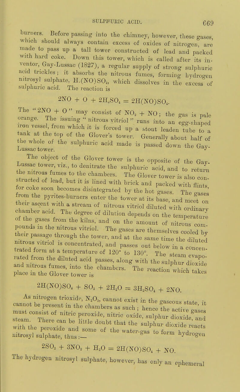 SULPBUllIC ACID. G69 burners. Before passing inf.o the chimney, however, these gases winch should always contain excess of oxides of nitrogen are' made to pass up a tall tower constructed of lead and packed with hard coke. Down this tower, which is called after its in- ventor, Gay-Lussac (1827), a regular supply of strong sulphuric acid trickles; it absorbs the nitrous fumes, forming hydroo-en nitrosyl sulphate, H.(NO)SO„ which dissolves in the excess of sulphuric acid. The reaction is 2N0 + 0 + 2H,S0, = 2H(N0)S0,. The 21X0 + 0 may consist of 1^0, + NO; the gas is pale orange. The issuing  nitrous vitriol  runs into an fgg-shaped jron vessel, from which it is forced up a stout leaden tube to a ank at the top of the Glover's tower. Generally about half of Wctwet -^'^ - Gay- The object of the Glover tower is the opposite of the Gay- Lussac tower, VIZ., to denitrate the sulphuric acid, and to retu/n the nitrous fumes to the chambers. The Glover tower is also co. structed of lead, but it is lined with brick and packed for coke soon becomes disintegrated by the hot gases. The gase^ from the pyrites-burners enter the tower at its base, and meet on their ascent with a stream of nitrous vitriol diluted with ord nary chamber acid The degree of dilution depends on the temper^ -e of the gases from the kilns, and on the amount of nitrous com pounds in the nitrous vitriol. The gases are themselves cooledT; their passage through the tower, and at the same time the di 'ted nitrous vitriol is concentrated, and passes out below in a conce i trated form at a temperature of 120° to 130° Th« f concen- rated dil.Jd acid pa.es, alo^V^SlH tK?;,;tS ;LtetTe*z:;r:e:t -..t: 2H(N0)S0, + SO3 + 2H,0 = 3H3SO, + 2N0. As nitrogen trioxide, N,0,, cannot exist in the gaseous state if cannot be present in the chambers as such • hence tre Zv: ' must consist of nitric peroxide, nitric oxide s^fp^t-dtx de'^^^^^^^ steam There can be little doubt that the sulphur dioxide Lets With the peroxide and some of the water-g-as to forrr. V nitrosyl sulphate, thus:- ^ ^'^ %drogen 2S0, + 3N0, + H,0 = 2H(N0)S0, + NO. The hydrogen nitrosyl sulphate, however, has only an ephemeral