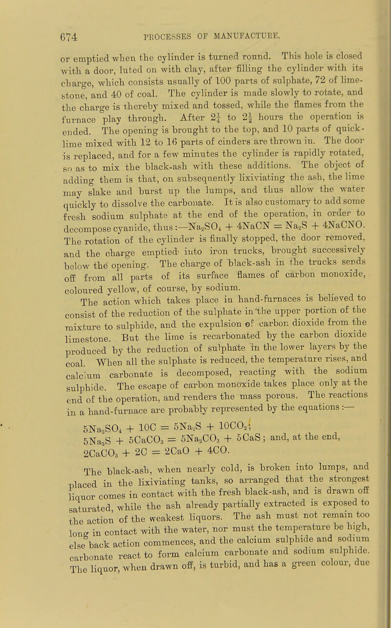 or emptied when the cylinder is turned round. This hole is closed with a door, luted on with clay, after filling the cylinder with its charge, which consists usually of 100 parts of sulphate, 72 of lime- stone, and 40 of coal. The cylinder is made slowly to rotate, and the charge is thereby mixed and tossed, while the flames from the furnace play through. After 2J to 2| hours the operation is ended. The opening is brought to the top, and 10 parts of quick- lime mixed with 12 to 16 parts of cinders are thrown in. The door is replaced, and for a few minutes the cyUnder is rapidly rotated, sf) as to mix the black-ash with these additions. The object of adding them is that, on subsequently hxiviating the ash, the lime may slake and burst up the lumps, and thus allow the water quickly to dissolve the carbonate. It is also customary to add some fresh sodium sulphate at the end of the operation, in order to decompose cyanide, thus :—Na,S04 + 4NaCN = Na.S + 4NaCN0. The rotation of the cylinder is finally stopped, the door removed, and the charge emptied into iron trucks, brought successively below thd opening. The charge of black-ash in the tracks sends off from all parts of its surface flames of carbon monoxide, coloured yellow, of course, by sodium. The action which takes place in hand-furnaces is believed to consist of bhe reduction of the sulphate in^the upper portion of the mixture to sulphide, and the expulsion of carbon dioxide from the limestone. But the lime is recarbonated by the carbon dioxide produced by the reduction of sulphate in the lower layers by the coal. When all the sulphate is reduced, the temperature rises, and calcium carbonate is decomposed, reacting with the sodium sulphide. The escape of carbon monoxide takes place only at the end of the operation, and renders the mass porous. The reactions in a hand-furnace are probahly represented by the equations :— SNaaSOi + IOC = 5Na.S -j- lOCO^; SNa^S -1- 5CaC03 = SNa^COg + 6CaS; and, at the end, 2CaC03 + 20 = 2CaO + 4C0. The black-ash, when nearly cold, is broken into lumps, and placed in the lixiviating tanks, so arranged that the strongest liquor comes in contact with the fresh black-ash, and is drawn off saturated while the ash already partially extracted is exposed to the action of the weakest liquors. The ash must not remain too long in contact with the water, nor must the temperature be high, else back action commences, and the calcium sulphide and sodium carbonate react to form calcium carbonate and sodmm sulphide. The liquor, when drawn off, is turbid, and has a green colour, due
