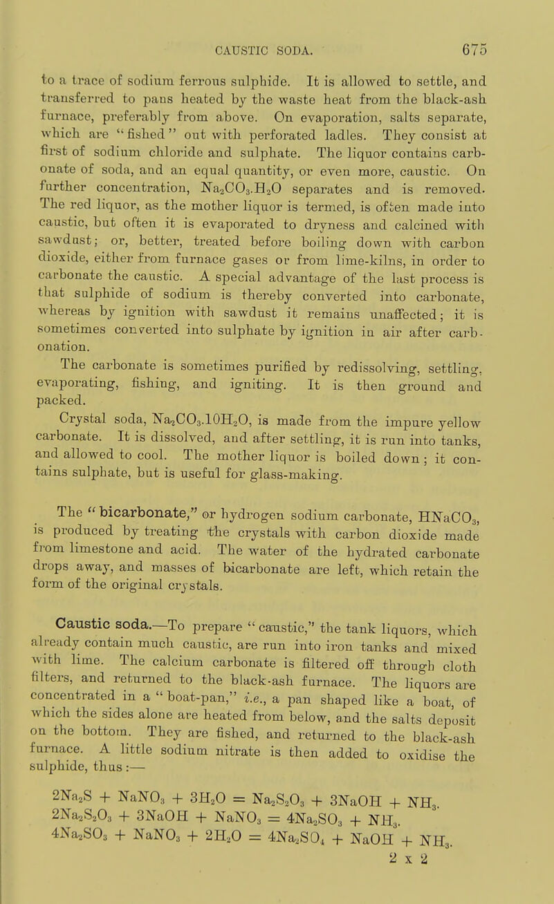 to a trace of sodium ferrous sulphide. It is allowed to settle, and transferred to pans heated by the waste heat from the black-ash furnace, preferably from above. On evaporation, salts separate, which are fished out with perforated ladles. They consist at first of sodium chloride and sulphate. The liquor contains carb- onate of soda, and an equal quantity, or even more, caustic. On further concentration, NaaCOa.BaO separates and is removed. The red liquor, as the mother liquor is termed, is of ien made into caustic, but often it is evaporated to dryness and calcined with sawdust; or, better, treated before boiling down with carbon dioxide, either from furnace gases or from lime-kilns, in order to cai-bonate the caustic. A special advantage of the last process is that sulphide of sodium is thereby converted into carbonate, whereas by ignition with sawdust it remains unaffected; it is sometimes concerted into sulphate by ignition in air after carb- onation. The carbonate is sometimes purified by redissolving, settling, evaporating, fishing, and igniting. It is then ground and packed. Crystal soda, ISTa^COa.lOHaO, is made from the impure yellow carbonate. It is dissolved, and after settling, it is run into tanks, and allowed to cool. The mother liquor is boiled down ; it con- tains sulphate, but is useful for glass-making. The  bicarbonate/' or hydrogen sodium carbonate, HKaCOg, is produced by treating the crystals with carbon dioxide made from limestone and acid. The water of the hydrated carbonate drops away, and masses of bicarbonate are left, which retain the form of the original crystals. Caustic soda.—To prepare  caustic, the tank liquors, which already contain much caustic, are run into iron tanks and mixed Avith lime. The calcium carbonate is filtered off through cloth filters, and returned to the black-ash furnace. The Hquors are concentrated in a  boat-pan, i.e., a pan shaped like a boat, of which the sides alone are heated from below, a,nd the salts deposit on the bottom. They are fished, and returned to the black-ash furnace. A little sodium nitrate is then added to oxidise the sulphide, thus:— + NaNO;, + SE^O = Na^S.Oa + 3NaOH + NH3 2Na,S,03 + 3NaOH + NaNOa = 4Na,S03 + NH.,. 4Na2S03 -f- NaNOa + 2H,0 = 4Na,S0, + NaOH + NH3. 2x2