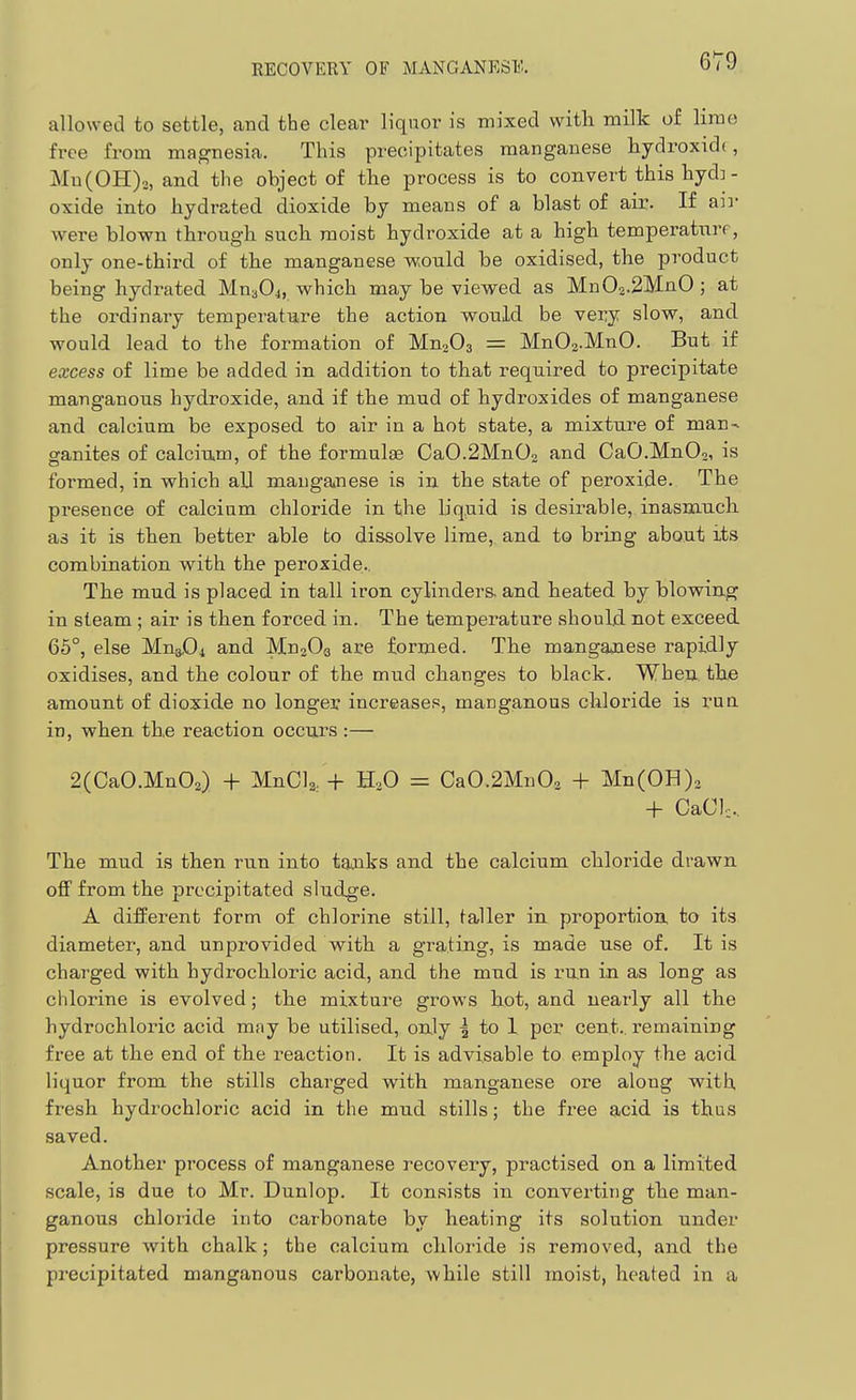 RECOVERY OF MANGANESK allowed to settle, and the clear liquor is mixed witli milk of lime free from magnesia. This precipitates manganese hydroxide, Mu(0H)2, and the object of the process is to convert this hyd]- oxide into hydrated dioxide by means of a blast of air. If an- were blown through such moist hydroxide at a high temperatnrf, only one-third of the manganese would be oxidised, the product being hydrated Mn304, which may be viewed as Mn02.2]VlnO; at the ordinary temperature the action would be very slow, and would lead to the formation of MnoOg = MnOs-MnO. But if excess of lime be added in addition to that required to precipitate manganous hydroxide, and if the mud of hydroxides of manganese and calcium be exposed to air in a hot state, a mixture of man- ganites of calcium, of the formulae Ca0.2Mn02 and CaO.MnOo, is formed, in which all manganese is in the state of peroxide. The presence of calcium chloride in the b'quid is desirable, inasmuch as it is then better able to dissolve lime, and to bring about its combination with the peroxide.. The mud is placed in tall iron, cylinders, and heated by blowing in steam ; air is then forced in. The temperature should, not exceed 65°, else MrxJDi and MnjOg are formed. The manganese rapidly oxidises, and the colour of the mud changes to black. When the amount of dioxide no longer increases, manganous chloride is rua in, when the reaction occurs :— 2(CaO.Mn02) + MnCla. + HoO = Ca0.2Mn02 + Mn(0H)2 + CaClc. The mud is then run into tanks and the calcium chloride drawn off from the precipitated sludge. A diiferent form of chlorine still, taller in proportion to its diameter, and unprovided with a grating, is made use of. It is charged with hydrochloric acid, and the mud is run in as long as chlorine is evolved; the mixture grows hot, and nearly all the hydrochloric acid may be utilised, only | to 1 per cent., remaining free at the end of the reaction. It is advisable to employ the acid liquor from the stills charged with manganese ore along with fresh hydrochloric acid in the mud stills; the free acid is thus saved. Another process of manganese recovery, practised on a limited scale, is due to Mr. Dunlop. It consists in converting the man- ganous chloride into carbonate by heating its solution under pressure with chalk; the calcium chloride is removed, and the precipitated manganous carbonate, while still moist, heated in a