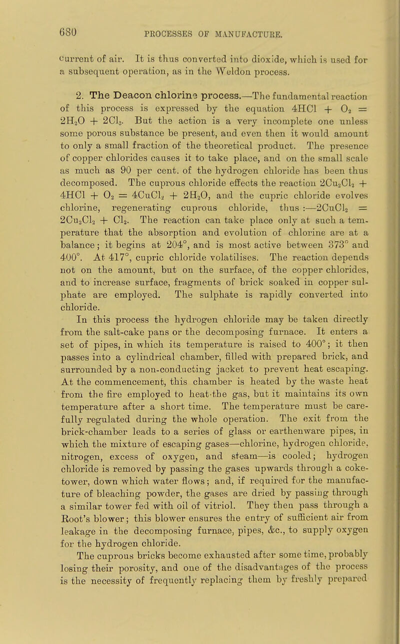 current of air. It is thus converted into dioxide, which is used for a subsequent operation, as in the Weldon process. 2. The Deacon chlorine process.—The fundarapntal reaction of this process is expi-essed by the equation 4HC1 +02 = 2H2O + 2CI3. But the action is a very incomplete one unless some porous substance be present, and even then it would amount to only a small fraction of the theoretical product. The presence of copper chlorides causes it to take place, and on the small scale as much as 90 per cent, of the hydrogen chloride has been thus decomposed. The cuprous chloride effects the reaction 2CU2CI2 + 4HC1 + 02 = 4CuCl2 + 2H2O, and the cupric chloride evolves chlorine, regenerating cuprous chloride, thus :—-2CuCl2 = 2CU2CI2 + CI2. The reaction can take place only at such a tem- perature that the absorption and evolution of chlorine are at a balance; it begins at 204°, and is most active between 373 and 400°. At 417°, cupric chloride volatilises. The reaction depends not on the amount, but on the surface, of the copper chlorides, and to increase surface, fragments of brick soaked in copper sul- phate are employed. The sulphate is rapidly converted into chloride. In this process the hydrogen chloride may be taken directly from the salt-cake pans or the decomposing fuimace. It enters a set of pipes, in which its temperature is raised to 400°; it then passes into a cylindrical chamber, filled with prepared brick, and surrounded by a non-conducting jacket to prevent heat escaping. At the commencement, this chamber is heated by the waste heat from the fire employed to heat'the gas, but it maintains its own temperature after a short time. The temperature must be care- fully regulated during the whole operation. The exit from the brick-chamber leads to a series of glass or earthenware pipes, in which the mixture of escaping gases—chlorine, hydrogen chloride, nitrogen, excess of oxygen, and steam—is cooled; hydrogen chloride is removed by passing the gases upwards through a coke- tower, down which water flows; and, if required for the manufac- ture of bleaching powder, the gases are dried by passing through a similar tower fed with oil of vitriol. They then pass through a Root's blower; this blower ensures the entry of sufficient air from leakage in the decomposing furnace, pipes, &c., to supply oxygen for the hydrogen chloride. The cuprous bricks become exhausted after some time, probably losing their porosity, and one of the disadvantages of the process is the necessity of frequently replacing them by freshly prepared