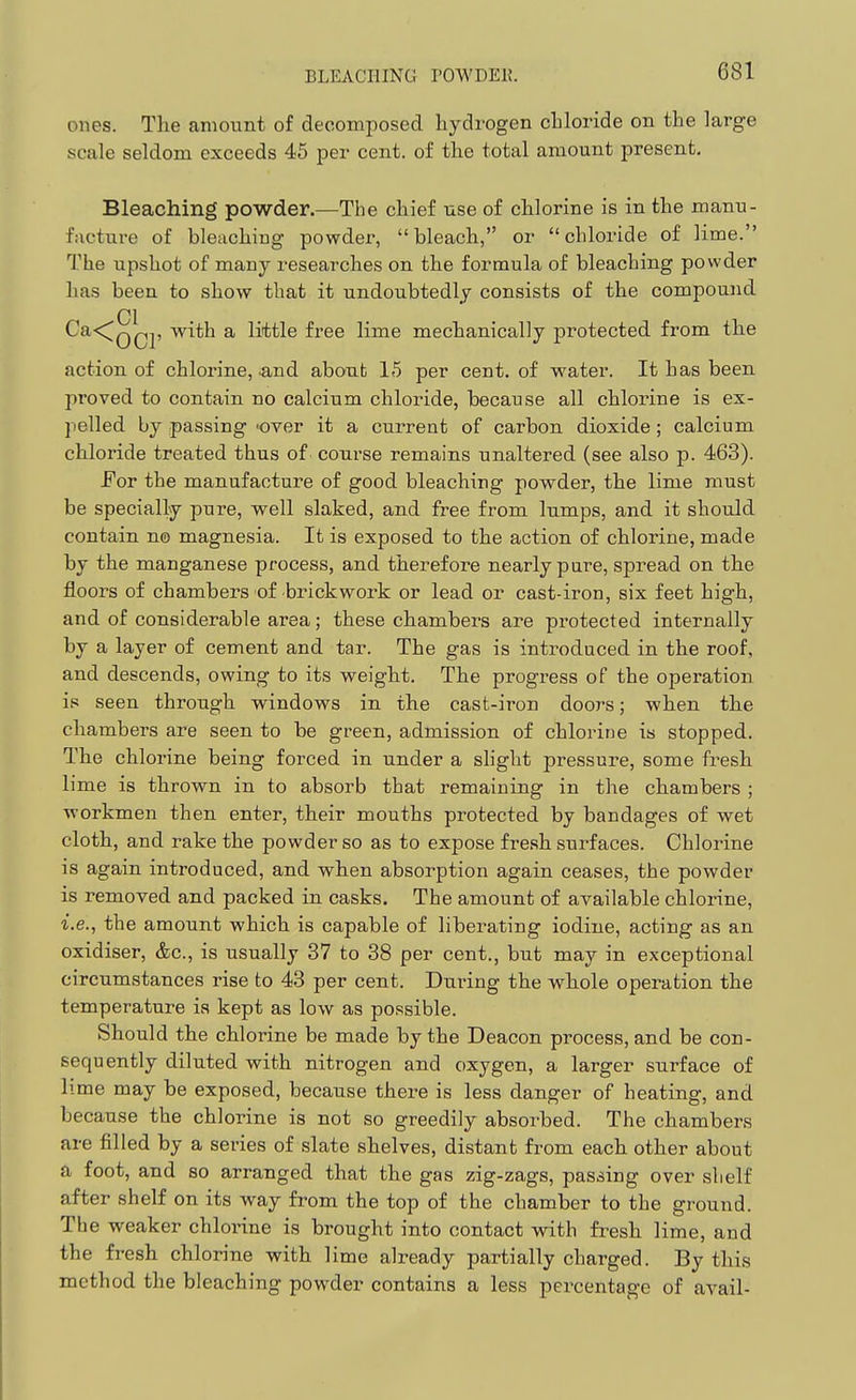 BLEACHING rOWDEK. ones. The amount of decomposed hydrogen chloride on the large scale seldom exceeds 45 per cent, of the total amount present. Bleaching powder.—The chief use of chlorine is in the manu- facture of bleaching powder, bleach, or chloride of lime. The upshot of many researches on the formula of bleaching powder has been to show that it undoubtedly consists of the compound CI . • Ca<^Q^p with a little free lime mechanically protected from the action of chlorine, ^nd about 15 per cent, of water. It has been proved to contain no calcium chloride, because all chlorine is ex- pelled by passing 'Over it a current of carbon dioxide ; calcium chloride treated thus of^ course remains unaltered (see also p. 463). For the manufacture of good bleaching powder, the lime must be specially pure, well slaked, and free from lumps, and it should contain n© magnesia. It is exposed to the action of chlorine, made by the manganese process, and therefore nearly pure, spread on the floors of chambers of brickwork or lead or cast-iron, six feet high, and of considerable area; these chambers are protected internally by a layer of cement and tar. The gas is introduced in the roof, and descends, owing to its weight. The progress of the operation is seen through windows in the cast-iron doors; when the chambers are seen to be green, admission of chlorine is stopped. The chlorine being forced in under a slight pressure, some fresh lime is thrown in to absorb that remaining in the chambers ; workmen then enter, their mouths protected by bandages of wet cloth, and rake the powder so as to expose fresh surfaces. Chlorine is again introduced, and when absorption again ceases, the powder is removed and packed in casks. The amount of available chlorine, i.e., the amount which is capable of liberating iodine, acting as an oxidiser, &c., is usually 37 to 38 per cent., but may in exceptional circumstances rise to 43 per cent. During the whole operation the temperature is kept as low as possible. Should the chlorine be made by the Deacon process, and be con- sequently diluted with nitrogen and oxygen, a larger surface of lime may be exposed, because there is less danger of heating, and because the chloi-ine is not so greedily absorbed. The chambers are filled by a series of slate shelves, distant from each other about a foot, and so arranged that the gas zig-zags, passing over shelf after shelf on its way from the top of the chamber to the ground. The weaker chlorine is brought into contact with fresh lime, and the fresh chlorine with lime already partially charged. By this method the bleaching powder contains a less percentage of avail-