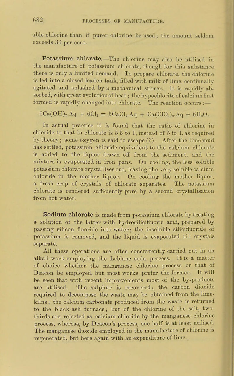 able chlorine tlian if purer chlorine be used; tlie amount seldtmi exceeds 36 per cent. Potassium chlorate.—The chlorine may also be utilised in the manufacture of potassium chlorate, though for this substance there is only a limited demand. To prepare chlorate, the chlorine is led into a closed leaden tank, filled with milk of lime, continually agitated and splashed by a mohanical stirrer. It is rapidly ab- sorbed, with great evolution of heat; the hypochlorite of calcium first formed is rapidly changed into chlorate. The reaction occurs :— 6Ca(OH)2.Aq + 6CI2 = 5CaCl2.Aq + Ca(C103)2.Aq + 6H,0. In actual practice it is found that the ratio of chlorine in chloride to that in chlorate is 5'5 to 1, instead of 5 to 1, as required by theory; some oxygen is said to escape (?). After the lime mud has settled, potassium chloride equivalent to the calcium chlorate is added to the liquor drawn off from the sediment, and the mixture is evaporated in iron pans. On cooling, the less soluble potassium chlorate crystallises out, leaving the very soluble calcium chloride in the mother liquor. On cooling the mother liquor, a fresh crop of crystals of chlorate separates. The potassium chlorate is rendered sufiiciently pure by a second, crystallisation from hot water. Sodium chlorate is made from potassium chlorate by treating a solution of the latter with hydrosilicifluoric acid, prepared by passing silicon fluoride into water; the insoluble silicifluoride of potassium is removed, and the liquid is evaporated till crystals separate. All these operations are often concurrently carried out in an alkali-work employing the Leblanc soda process. It is a matter of choice whether the manganese chlorine process or that of Deacon be employed, but most works prefer the former. It will be seen that with recent improvements most of the by-products are utilised. The sulphur is recovered; the carbon dioxide required to decompose the waste may be obtained from the lime- kilns ; the calcium carbonate produced from the waste is returned to the black-ash furnace; but of the chlorine of the salt, two- thirds are rejected as calcium chloride by the manganese chlorine process, whereas, by Deacon's process, one half is at least utilised. The manganese dioxide employed in the manufacture of chlorine is regenerated, but here again with an expenditure of lime.