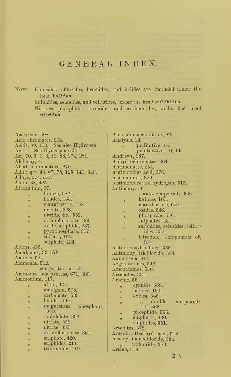 GENERAL INDEX. Note.—Fluorides, chlorides, bromides, and iodides ai-e included under tlie head halides. Sidphides, selenides, and tellurides, under the head sulphides. Nitrides, phosphides, arsenides, and antimonides, under the head nitrides. Acetylene, 508. Acid chromates, 264. Acids, 89, 108. See also Hydrogen. Acids. See Hydrogen salts. Air, 70, 3, 6, 8, 12, 88, 274, 231. Alchemy, 4. Alkali manufacture, 670. Allotropy, 43, 67, 78, 125, 141, 349. Alloys, 574, 577. Alum, 38, 425. Aluminium, 37. „ bronze, 582. ,, halides, 133. ,, manufacture, 652. ,, nitrate, 328. ,, nitride, &c., 552. ,, orthophosphate, 360. ., oxide, sulphide, 237. pyrophosphate, 367. ,, silicate, 314. ,, sulphate, 424. Alums, 425. Amalgams, 32, 578. Amines, 524. Ammonia, 512. „ composition of, 520. Ammonia-soda process, 671, 683. Ammonium, 117. „ alum, 425. ,, amalgam, 578. ,, carbamate, 533. ,, halides, 117. magnesium phosphate, 360. „ molybdate, 398. „ nitrate, 326. nitrite, 339. „ orthophosphate, 361. ,, sulphate, 420. ,, sulphides, 211. „ tribromide, 119. Amorphous condition, 89. Analysis, 14. ,, qualitatiye, 14. „ quantitative, 10, 14. Andrews, 387. Anhydj'ochromates, 264. Antimonates, 254. Antimonious acid, 376. Antimonites, 379. Antimoniuretted hydrogen, 518. Antimony, 56. ,, amido-compouuds, 536. „ halides, 160. „ manufacture, 650. ,, oxides, 346. phosphide, 556. ,, sulphates, 431. ,, sulphides, selenides, tellur- ides, 352. ,, tetroxide, compounds of, 374. Autiiuonosyl halides, 385. Antimonyl trichloride, 384. Aqua-regia, 341. Argentamines, 546. Arsenamines, 536. Arsenates, 354. Arsenic, 56. „ cyanide, 568. „ hahdes, 160. ,, oxides, 346. ,, „ double compounds of, 363. „ phosphide, 556. „ sulphates, 430. ,, sulphides, 351. Arsenites, 378. Arseniuretted hydrogen, 518. Arsenyl monochloride, 384. „ trifluoride, 383. Arsine, 518. 2 Y