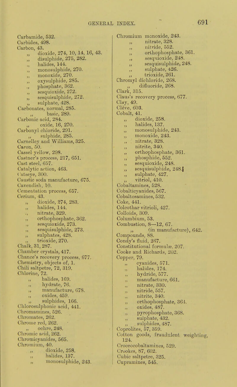 Carbamide, 532. Carbides, 498. Carbon, 43. „ dioxide, 274, 10, 14, 16, 43. „ disulphide, 275, 282. „ halides, 144. „ monosulphide, 270. ,, monoxide, 270. „ oxysulphide, 285. ,, pliospliate, 362. „ sesquioxide, 272. „ sesquisiilphide, 272. „ sulphate, 428. Carbonates, normal, 285. „ basic, 289. Carbonic acid, 284. „ oxide, 16, 270. Carbonyl chloride, 291. „ sulphide, 285. Carnelley and WiUiams, 325. Caron, 50. Cassel yellow, 298. Castner's process, 217, 651. Cast steel, 657. Catalytic action, 463. ('atseye, 300. Caustic soda manufacture, 675. Cavendish, 10. Cementation process, 657. Cerium, 43. „ dioxide, 274, 283. ,, hahdes, 144. ,, nitrate, 329. „ orthophosphate, 362. ,, sesquioxide, 273. „ sesquisulphide, 273. „ sulphates, 428. ,, trioxide, 270. Chalk, 31, 287. Chamber crystals, 417. Chance's recovery process, 677. Chemistry, objects of, 1. Chili saltpetre, 72, 319. Chlorine, 72. „ halides, 169. „ hydrate, 76. „ manufacture, 678. „ oxides, 459. „ sulphides, 166. Chlorosulphonic acid, 441. Chromamines, 526. Chromates, 262. Chrome red, 262. „ ochre, 248. Cliromie acid, 262. Chromicyanides, 565. Chromium, 40. „ dioxide, 258. „ halides, 137. „ monosulphide, 243. Chromium monoxide, 243. „ nitrate, 328. ,, nitride, 552. „ orthophosphate, 361. ,, sesquioxide, 248. „ sesquisulphide, 248. ,, sidphate, 426. ,, trioxide, 261. Chromyl dichloride, 268. „ diflaoride, 268. Clark, 315. Claus's recovery process, 677. Clay, 49. Cleve, 603. Cobalt, 41. „ dioxide, 258. „ halides, 137. „ monosulphide, 243. „ monoxide, 243. „ nitrate, 328. „ nitrite, 340. „ orthophosphate, 361. „ phosphide, 552. „ sesqiuoxide, 248. „ sesquisulphide, 248.j „ sulphate, 427. ,, vitriol, 410. Cobaltamines, 528. Cobalticyanides, 567. Cobaltosamines, 532. Coke, 441. Colcothar vitrioli, 427. Colloids, 309. Columbium, 53. Combustion, 8—12, 67. „ (in manufacture), 642. Compounds, 88. Condy's fluid, 2fi7. Constitutional formulse, 207. Cooke and Richards, 202. Copper, 79. „ cyanides, 571. „ halides, 174. „ hydride, 577. „ manufacture, 661. „ nitrate, 330. „ nitride, 557. „ nitrite, 340. „ orthophosphate, 364. „ oxides, 487. „ pyrophosphate, 368. „ sulphate, 432. „ sulphides, 487. Coprolites, 57, 359. Cotton goods, fraudulent weiglitine 124. Croceocobaltamines, 529. Crookes, 87, 602. Cubic saltpetre, 325. Cupramines, 545.