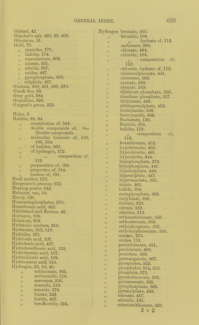 Glatzel, 42. aiaiiber's salt, 420, 29, 409. Grlueinum, 31. Gold, 79. „ cyanides, 571. „ halides, 174. „ manufacture, 663. ,, nitrate, 331. „ nitride, 557. „ oxides, 487. ,, pyrophosphate, 36S. ., sulphide, 487. Graham, 309, 391, 396, 576. Greek fire, 58. Grey gold, 584. Guanidine, 525. Guignet's green, 252. Hales, 9. Halides, 88, 84. „ constitution of, 504. „ double compovinds of. See Double compounds. „ molecular formulte of, 126, 135, 154. ,, of halides, 169. „ of hydrogen, 112. „ „ composition of, 113. „ preparation of, 182. „ properties of, 184. „ sources of, 181. Hard spelter, 579. Hargreave's process, 672. Heating power, 642. Helmont, van, 10. Henry, 621. Hexametaphosphates, 370. Hexathionic acid, 452. Plillebrand and Norton, 46. Hofmann, 100. Holmium, 603. HydrauUc mortai-s, 313. Hydrazine, 515, 519. Hydrides, 575. Hydriodic acid, 107. Hydroboric acid, 497. Hydroborofluoric acid, 133. Hydrobromic acid, 107. Hydrochloric acid, 108. Hydrocyanic acid, 559. Hydrogen, 25, 10, 40. „ antimonate, 365. „ antimonide, 518. „ arsenates, 356. „ arsenide, 518. „ arsenite, 378. „ borate, 233. „ boride, 497. „ borofluoride, 133. >> Hydrogen bromate, 465. ,, bromide, 104. ,, „ hydrate of, 112. ,, carbonate, 284. ,, ohloi'ate, 464. ,, chloride, 104. ,, ,, composition of, 113. ,, chloride, hydrate of, 112. ,, chlorosulphonate, 441. :, chromate, 263. ,, cyanate, 568. ,, cyanide, 559. ,, dihthium phosphate, 356. ,, disodium phosphate, 357. ,, dithionate, 448. „ dithiopersiilphate, 452. ,, ferricyanide, 566. „ ferrocyanide, 563. ,, fluoborate, 132. fluoride, 104. halides, 112. ,, ,, composition of, 113. „ hexathionate, 452. ,, hypobromite, 462. ,, hypochlorite, 461. ,, hyponitrite, 344. „, hypophosphate, 373. hypophosphite, 447. „ hyposidphate, 448. ,, hyposuli3hite, 447. „ hypovanadate, 335. „ iodate, 465. „ iodide, 104. „ metaphosphate, 369. ,, molybdate, 396. ,, niobate, 323. „ nitrate, 322. „ nitrides, 512. ,, orthoantimonate, 356. „ orthoarsenate, 356. „ orthophosphate, 355. „ orthosulpharsenate, 356. „ oxalate, 273. „ oxides, 191. ,, pentathionate, 451. „ perchloi-ate, 469. „ periodate, 469. „ ^Dcrmauganate, 267. „ phosphates, 352. „ phosphides, 514, 519. „ phosphite, 375. „ pyroautimonate, 365. ,, pyroarsenate, 365. „ pyrophosphate, 365. „ pyrosulphato, 432, „ selenate, 417. „ selenide, 191. „ seleniotrithionate, 450. 2 Y 2