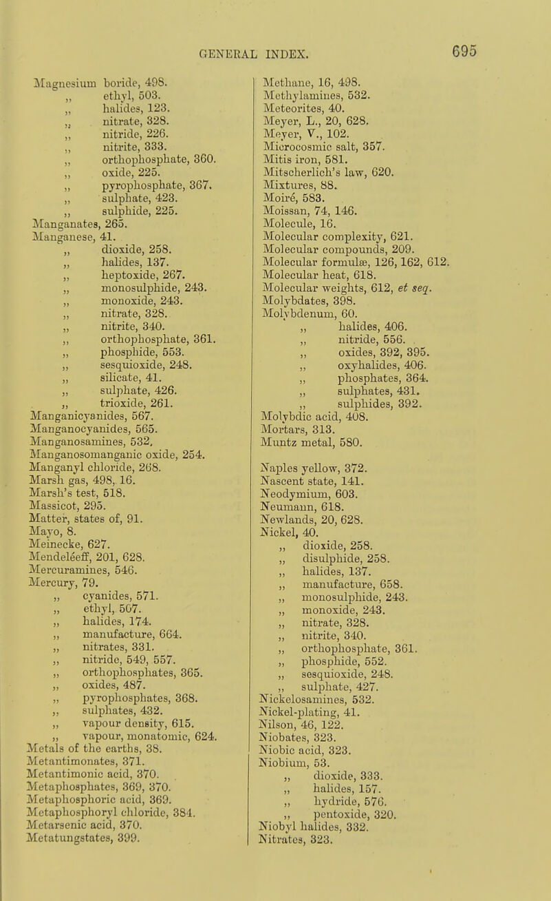 Magnesium boride, 498. ethyl, 503. halides, 123. „ nitrate, 328. „ nitride, 226. „ nitrite, 333. „ orthophosphate, 360. ,, oxide, 225. „ pyrophosphate, 367. „ sulphate, 423. „ sulphide, 225. Manganates, 265. Manganese, 41. ,, dioxide, 258. „ hahdes, 137. „ heptoxide, 267. „ monosulphide, 243. „ monoxide, 243. „ nitrate, 328. „ nitrite, 340. „ orthophosphate, 361. „ phosphide, 553. „ sesquioxide, 248. „ silicate, 41. „ sulphate, 426. ,, trioxide, 261. Manganicyanides, 567. Manganocyanides, 565. Manganosamines, 532, Manganosomanganic oxide, 254. Manganyl chloi'ide, 268. Marsh gas, 498, 16. Marsh's test, 518. Massicot, 295. Matter, states of, 91. Mayo, 8. Meinecke, 627. Mendeleeff, 201, 628. Mercuramines, 546. Mercury, 79. „ cyanides, 571. „ ethyl, 507. „ haUdes, 174. „ manufacture, 664. „ nitrates, 331. ,, nitride, 549, 557. „ orthophosphates, 365. „ oxides, 487. „ pyrophosphates, 368. ,, sulphates, 432. „ vapour density, 615. „ vapour, monatomic, 624. Metals of the earths, 38. Metantimonates, 371. Metantimonic acid, 370. Metaphosphates, 369, 370. Metaphosphoric acid, 369. Metaphosphoryl chloride, 384. Metarsenic acid, 370. Metatungstates, 399. Methane, 16, 498. Methylamiiies, 532. Meteorites, 40. Meyer, L., 20, 628. Meyer, V., 102. Microcosmic salt, 357. Mitis iron, 581. Mitscherlich's law, 620. Mixtures, 88. Moire, 583. Moissan, 74, 146. Molecule, 16. Molecular complexity, 621. Molecular compounds, 209. Molecular formulfs, 126,162, 612. Molecular heat, 618. Molecular weights, 612, et seq. Molybdates, 398. Molybdenum, 60. „ halides, 406. „ nitride, 556. „ oxides, 392, 395. ,, oxyhalides, 406. „ phosphates, 364. „ sulphates, 431. „ sulphides, 392. Molybdic acid, 408. Mortars, 313. Muntz metal, 580. Naples yellow, 372. Nascent state, 141. Neodymium, 603. Neumann, 618. Newlands, 20, 628. Nickel, 40. „ dioxide, 258. „ disulphide, 258. „ halides, 137. „ manufacture, 658. ,, monosulphide, 243. „ monoxide, 243. „ nitrate, 328. „ nitrite, 340. „ orthophosphate, 361. „ phosphide, 552. ,, sesquioxide, 248. ,, sulphate, 427. Nickelosamines, 532. Nickel-plating, 41. Nilson, 46, 122. Niobates, 323. Niobic acid, 323. Niobium, 53. „ dioxide, 333. „ halides, 157. „ hydride, 576. „ pentoxide, 320. Niobyl halides, 332. Nitrates, 323.