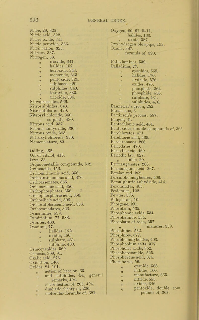 Nitre, 29, 325. Nitric acid, 322. Nitric oxiclo, 341. Nitric peroxide, 333. Nitrification, 325. Nitrites, 337. Nitrogen, 53. „ dioxide, 341. „ Lalides, 157. „ liexoxide, 344. „ monoxide, 343. „ pentoxide, 320. „ sulphates, 429. „ sulphides, 343. „ tetroxide, 333. „ trioxide, 336. Nitroprussides, 566. Nitrosulphides, 343. Nitrosidphates, 429. Nitrosyl cliloride, 340. „ siilphate, 430. Nitrous acid, 337. Nitrous anhydride, 336. Nitrous oxide, 343. Nitroxyl chloride, 336. Nomenclature, 89. Odling, 462. Oil of vitriol, 415. Ores, 33. Organometallic compounds, 502. Orthoacids, 456. Orthoantimonic acid, 356. Orthoantimonious acid, 376. Orthoarsenates, 356. Orthoarsenic acid, 356. Ortliophosphates, 356. ' Ortliophosphoric acid, 356. Orthosilicic acid, 306. Ortliosulpharsenic acid, 356. Orthovanadates, 326. Osniamines, 539. Osmiridium, 77, 588. Osmites, 483. Osmium, 77. halides, 172. „ oxides, 480. „ sulphate, 431. „ sulphide, 480. Osmocyanides, 569. Osmosis, 309, 91. Oxalic acid, 273. Oxidation, 140. Oxides, 84, 191. „ action of heat on, 63. „ and sulphides, &c., general remarks, 494. „ classification of, 205, 494. „ dualistic theory of, 206. „ molecular formula; of, 631. Oxygen, 60, 61, 9-11. „ halides, 166. „ oxide, 387. Oxyhydrogen blowpipe, 193. Ozone, 387. „ formula of, 390. Palladamines, 539. Palladium, 77. „ cyanides, 569. „ halides, 170. „ hydride, 576. „ oxides, 476. „ phosphate, 364. „ phosphide, 556. „ sulphate, 431. „ sulphides, 476. Pannetier's green, 252. Paracelsus, 6. Pattinson's process, 587. Pehgot, 61. Pentathionic acid, 451. Pentoxides, double compounds of, 363. Perchlorates, 471. Perchloric acid, 469. Perchromates, 266. Periodates, 470. Periodic acid, 469. Periodic law, 627. „ table, 20. Permanganates, 266. Permanganic acid, 267. • Persian red, 262. Persidphomolybdates, 406. Persulphuric anhydride, 414. Peruranates, 405. Petterssen, 122. Pewter, 585. Phlogiston, 10. Phosgene, 291. Phospham, 535. Phosphamic acids, 534. Phosphamide, 534. Phosphate of soda, 357. „ „ manures, 359. Phosphines, 532. Phosphites, 377. Phosphomolybdates, 403. Phosphonium salts, 317. Phosphoric acids, 352. Phospliorosamide, 525. Phosphorous acid, 375. Phosphorus, 56. „ cyanide, 568. „ halides, 160. „ manufacture, 665. „ nitride, 555. „ oxides, 346. „ pentoxide, double com- pounds of, 363.
