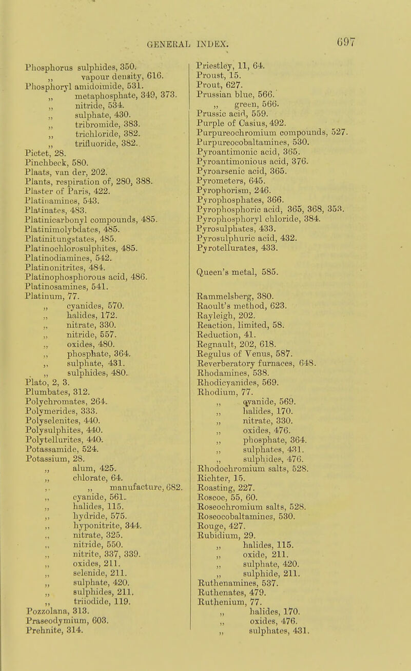 GENERAL Pliosphorus siilpliides, 350. ,, vapour deuaity, 616. Pliosplioryl aniidoimide, 531. „ metaphosphate, 349, 373. „ nitride, 534 „ sulphate, 430. „ tribromide, 383. ,, trichloride, 382. „ trifluoride, 382.. Pictet, 28. Pinchbeck, 580. Plaats, van der, 202. Plants, respiration of, 280, 388. Plaster of Paris, 422. Platiiiamines, 543. Plal.inates, 483. Platinicarbonjl compounds, 485. Platinimolybdates, 485. Platinitungstates, 485. Platinochlorosulphites, 485. Platinodiamines, 542. Platinonitrites, 484. Platinophosphorous acid, 486. Platinosamines, 541. Platinum, 77. „ cyanides, 570. „ halides, l72. „ nitrate, 330. „ nitride, 557. „ oxides, 480. ,, phosphate, 364. ,, sulphate, 431. ,, sulphides, 480. Plato, 2, 3. Plumbates, 312. Polychromates, 264. Polymerides, 333. Polyselenites, 440. Polysulphites, 440. Polytellurites, 440. Potassamide, 524. Potassium, 28. „ alum, 425. „ chlorate, 64. ,. ,, manufacture, 682. „ cyanide, 561, ,, halides, 115. ,, hydride, 575. ,, hyponitrite, 344. ,, nitrate, 325. nitride, 550. nitrite, 337, 339. „ oxides, 211. ,, selenide, 211. „ sulphate, 420. „ sulphides, 211. ,, triiodide, 119. Pozzolana, 313. Praseodymium, 603. Prehnite, 314. INDEX. 09 Priestley, 11, 64. Proust, 15. Prout, 627. Prussian blue, 566. „ green, 566. Prussic acid, 559. Purple of Casius, 492. Purpureochromium compounds, 527. Purpureocobaltamines, 530. Pyroantimonic acid, 365. Pyroantimonious acid, 376. Pyroarsenic acid, 365. Pyrometers, 645. Pyrophorism, 246. Pyrophosphates, 366. Pyrophosphoric acid, 365, 368, 353. Pyrophosphoryl chloride, 384. Pyrosulphates, 433. Pyrosulphuric acid, 432. Pyrotellurates, 433. Queen's metal, 585. Eammelsberg, 380. Eaoult's method, 623. Rayleigh, 202. Eeaction, limited, 58. Reduction, 41. Regnault, 202, 618. Regulus of Venus, 587. Reverberatory furnaces, 648. Rhodamines, 538. Rhodicyanides, 569. Rhodium, 77. qyanide, 569. „ halides, 170. „ nitrate, 330. „ oxides, 476. ,, phosphate, 364. ,, sulphates, 431. „ sulphidcp, 476. Rhodochromium salts, 528. Richter, 15. Roasting, 227. Roscoe, 55, 60. Roseochromium salts, 528. Roseocobaltamines, 530. Rouge, 427. Rubidium, 29. ,, halides, 115. „ oxide, 211. ,, sulphate, 420. „ sulphide, 211. Ruthenamines, 537. Ruthenates, 479. Ruthenium, 77. „ halides, 170. „ oxides, 476. „ sulphates, 431.