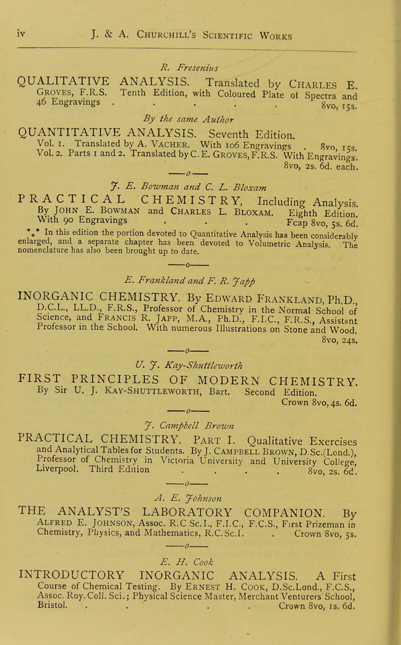 7?. Fresenius QUALITATIVE ANALYSIS. Translated by Charles E Groves, F.R.S. Tenth Edition, with Coloured Plate of Spectra and 46 Engravings ..... gvo, 15s. By the same Author QUANTITATIVE ANALYSIS. Seventh Edition. Vol.1. Translated by A. Vacher. With 106 Engravings 8vo us Vol.2. Parts I and 2. Translated by C.E. Groves, F.R.S. With Engravings'. ^ 8vo, 2s. 6d. each. y. E. Bowman and C. L. Bloxam PRACTICAL CHEMISTRY, Including Analysis By John E. Bowman and Charles L. Bloxam. Eighth Edition' With 90 Engravings . . . Pcap 8vo, 5s. 6d'. %* In this edition the portion devoted to Quantitative Analysis has been considerably enlarged, and a separate chapter has been devoted to Volumetric Analysis The nomenclature has also been brought up to date. E. Frankland and F. R. Japp INORGANIC CHEMISTRY. By Edward Frankland, Ph,D., D.C.L., LL.D., F.R.S., Professor of Chemistry in the Normal School of Science, and Francis R. Japp, M.A, Ph.D., F.LC, F.R.S., Assistant Professor m the School. With numerous Illustrations on Stone and Wood. 8vo, 24s. U. J. Kay-Shuttleworth FIRST PRINCIPLES OF MODERN CHEMISTRY. By Sir U. J. Kay-Shuttleworth, Bart. Second Edition. Crown 8vo, 4s. 6d. J. Campbell Broivn PRACTICAL CHEMISTRY. Part I. Qualitative Exercises and Analytical Tables for Students. By J. Campbell Brown, D.Sc.(Lond.), Professor of Chemistry in Victoria University and University College, Liverpool. Third Edition .... 8vo, 2s. 6d. A. E. Johnson THE ANALYST'S LABORATORY COMPANION. By Alfred E. Johnson, Assoc. R.C Sc.!., F.I.C, F.C.S., First Prizeman in Chemistry, Physics, and Mathematics, R.C.Sc.I. . Crown 8vo, 5s. E. H. Cook INTRODUCTORY INORGANIC ANALYSIS. A First Course of Chemical Testing. By Ernest H. Cook, D.Sc.Lond., F.C.S., Assoc. Roy.Coll. Sci.; Physical Science Master, Merchant Venturers School, Bristol. . . . . Crown Svo, is. 6d.