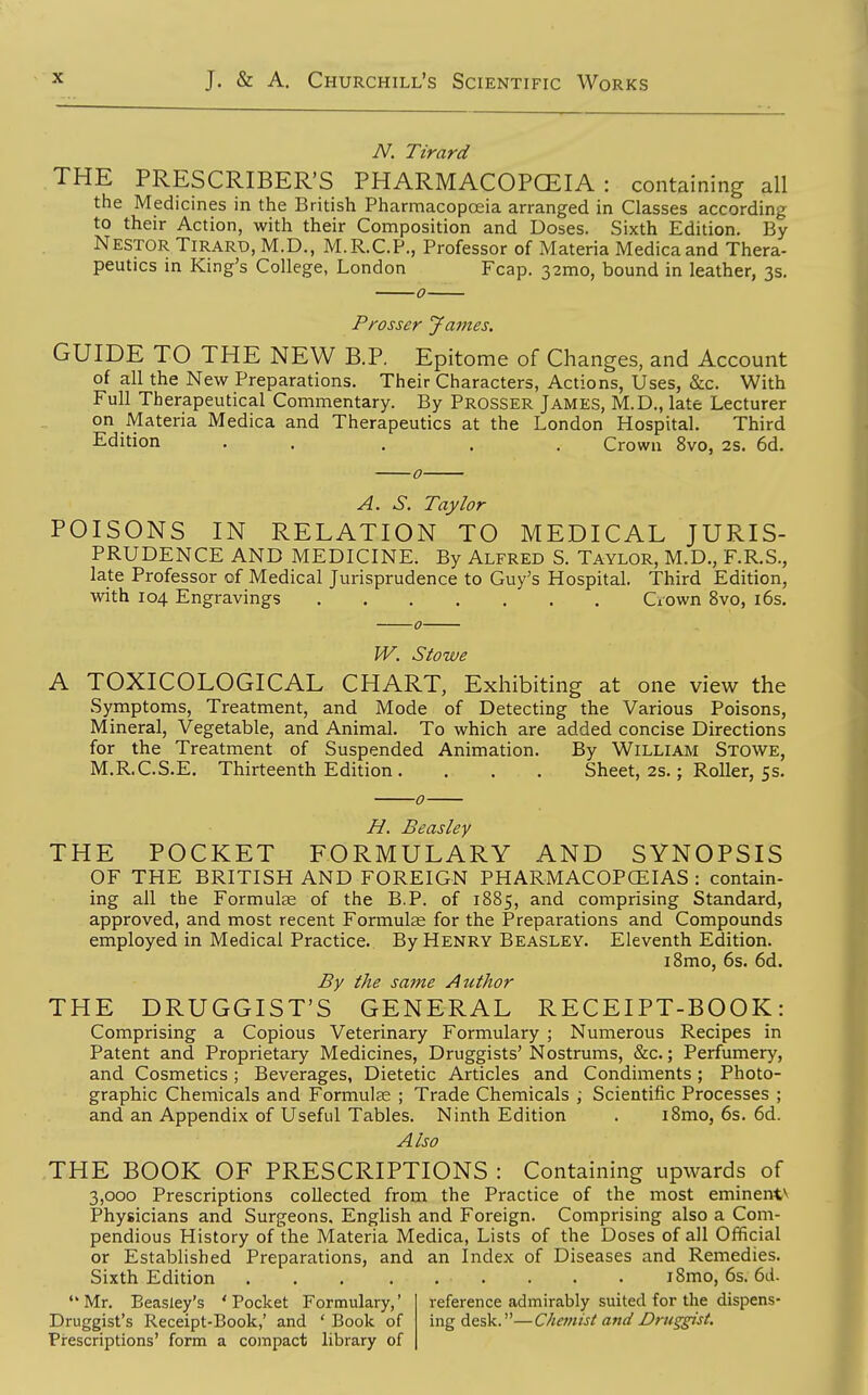N. Tirard THE PRESCRIBER'S PHARMACOPCEIA : containing all the Medicines in the British Pharmacopoeia arranged in Classes according to their Action, with their Composition and Doses. Sixth Edition. By Nestor Tirard, M.D., M.R.C.P., Professor of Materia Medicaand Thera- peutics in King's College, London Fcap. 32mo, bound in leather, 3s. 0 Prosser Jajnes. GUIDE TO THE NEW B.P. Epitome of Changes, and Account of all the New Preparations. Their Characters, Actions, Uses, &c. With Full Therapeutical Commentary. By Prosser James, M.D., late Lecturer on Materia Medica and Therapeutics at the London Hospital. Third Edition . . ... Crown 8vo, 2s. 6d. A. S. Taylor POISONS IN RELATION TO MEDICAL JURIS- PRUDENCE AND MEDICINE. By Alfred S. Taylor, M.D., F.R.S., late Professor of Medical Jurisprudence to Guy's Hospital. Third Edition, with 104 Engravings CiOwn 8vo, i6s. W. Stowe A TOXICOLOGICAL CHART, Exhibiting at one view the Symptoms, Treatment, and Mode of Detecting the Various Poisons, Mineral, Vegetable, and Animal. To which are added concise Directions for the Treatment of Suspended Animation. By William Stowe, M.R.C.S.E. Thirteenth Edition . . . . Sheet, 2s.; Roller, 5s. H. Beasley THE POCKET FORMULARY AND SYNOPSIS OF THE BRITISH AND FOREIGN PHARMACOPCEIAS : contain- ing all the Formulse of the B.P. of 1885, and comprising Standard, approved, and most recent Formula for the Preparations and Compounds employed in Medical Practice. By Henry Beasley. Eleventh Edition. i8mo, 6s. 6d. By the same Author THE DRUGGIST'S GENERAL RECEIPT-BOOK: Comprising a Copious Veterinary Formulary ; Numerous Recipes in Patent and Proprietary Medicines, Druggists'Nostrums, &c.; Perfumery, and Cosmetics; Beverages, Dietetic Articles and Condiments; Photo- graphic Chemicals and Formulas ; Trade Chemicals ; Scientific Processes ; and an Appendix of Useful Tables. Ninth Edition . i8mo, 6s. 6d. Also THE BOOK OF PRESCRIPTIONS : Containing upwards of 3,000 Prescriptions collected from the Practice of the most eminent** Physicians and Surgeons. English and Foreign. Comprising also a Com- pendious History of the Materia Medica, Lists of the Doses of all Official or Established Preparations, and an Index of Diseases and Remedies. Sixth Edition i8mo, 6s. 6d. Mr. Beasley's 'Pocket Formulary,' Druggist's Receipt-Book,' and ' Book of Prescriptions' form a compact library of reference admirably suited for the dispens- ing desk.—Chetnist and Drus^gist,