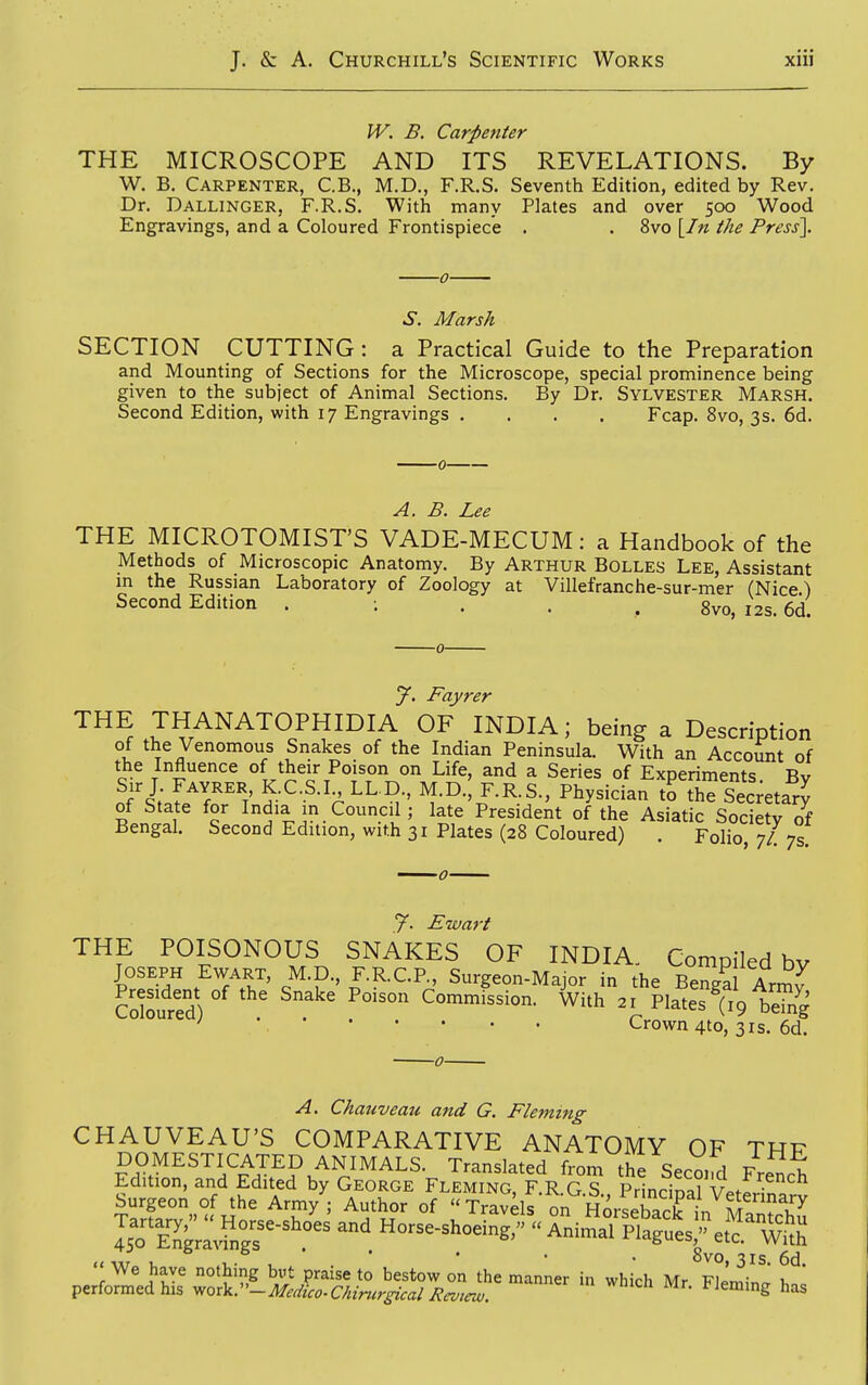IV. B. Carpenter THE MICROSCOPE AND ITS REVELATIONS. By W. B, Carpenter, C.B., M.D., F.R.S. Seventh Edition, edited by Rev. Dr. Dallinger, F.R.S. With many Plates and over 500 Wood Engravings, and a Coloured Frontispiece . . 8vo \_In the Press\. ■0- S. Marsh SECTION CUTTING: a Practical Guide to the Preparation and Mounting of Sections for the Microscope, special prominence being given to the subject of Animal Sections. By Dr. Sylvester Marsh. Second Edition, with 17 Engravings .... Fcap. 8vo, 3s. 6d. A. B. Lee THE MICROTOMIST'S VADE-MECUM: a Handbook of the Methods of Microscopic Anatomy. By Arthur Bolles Lee, Assistant m the Russian Laboratory of Zoology at Villefranche-sur-mer (Nice) Second Edition . ; . . , 8vo, 12s. 6d. y. Fayrer THE THANATOPHIDIA OF INDIA; being a Description of the Venomous Snakes of the Indian Peninsula. With an Account of the Influence of their Poison on Life, and a Series of Experiments Bv Sir J FAVRER K.C.S.I LL D., M.D., F.R.S., Physician I thT SeLtar^ of State for India in Council; late President of the Asiatic Society of Bengal. Second Edition, with 31 Plates (28 Coloured) . Folio, 7/ 7s! y. Ewart THE POISONOUS SNAKES OF INDIA. Compiled by JOSEPH Ewart, M.D., F.R.C.P., Surgeon-Major in the Benga Armv Coloured) Commission. With 21 Plates (19 be?ng ^^^^^ ' 'Crown 4to, 31s. 6d. A. Chauveau and G. Fleming CHAUVEAU'S COMPARATIVE ANATOMY OF TRF DOMESTICATED ANIMALS. Translated from the Second Vr^X Edition, and Edited by George Fleming, F.R G s PrlnciSl v. J Surgeon of the Army ; Author of  Travds on HorLSt S^^^^ 'IXIS^-'^'' Horse-shoeing,  ^nii^ari^'arues^^?^^^^^^^^