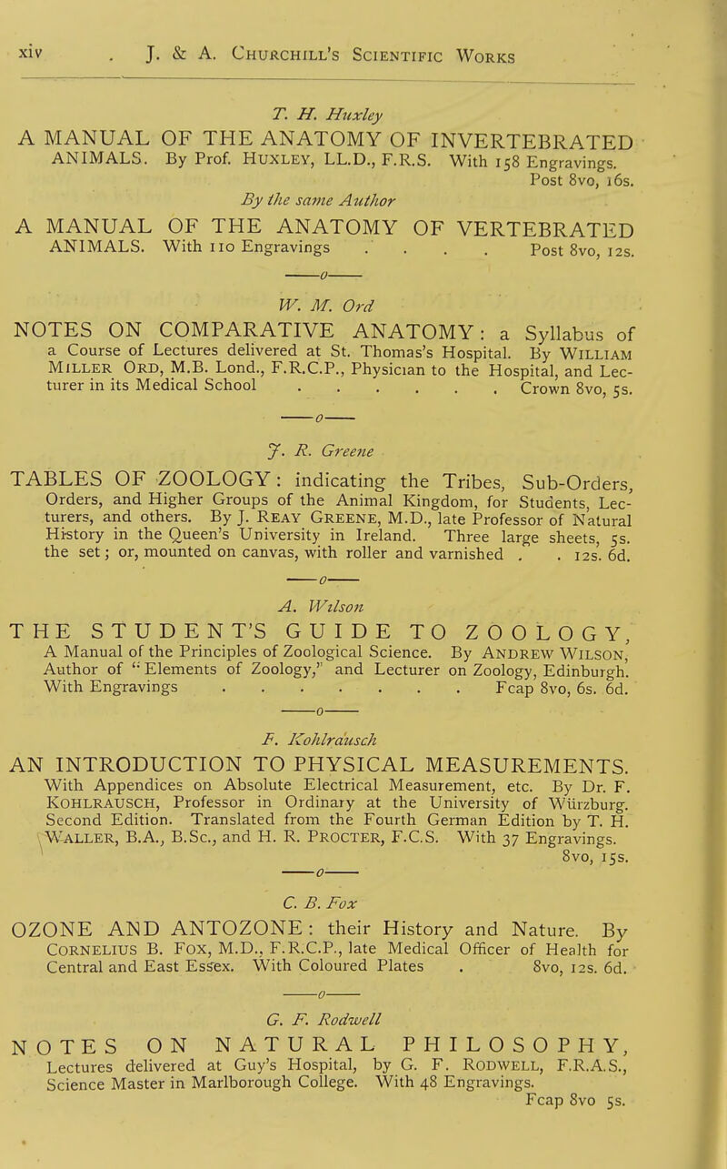 T. H. Huxley A MANUAL OF THE ANATOMY OF INVERTEBRATED ANIMALS. By Prof. Huxley, LL.D., F.R.S. With 158 Engravings. Post 8vo, 16s. By ihe same Author A MANUAL OF THE ANATOMY OF VERTEBRATED ANIMALS. With no Engravings . . . . Post 8vo, 12s. IV. M. Ord NOTES ON COMPARATIVE ANATOMY: a Syllabus of a Course of Lectures dehvered at St. Thomas's Hospital. By William Miller Ord, M.B. Lond., F.R.C.P., Physician to the Hospital, and Lec- turer in its Medical School Crown 8vo, 5s. J. R. Greetie TABLES OF ZOOLOGY: indicating the Tribes, Sub-Orders, Orders, and Higher Groups of the Animal Kingdom, for Students, Lec- turers, and others. By J. Reay Greene, M.D., late Professor of Natural Hi-story in the Queen's University in Ireland. Three large sheets, 5s. the set; or, mounted on canvas, with roller and varnished , . 12s. 6d. Wilson THE STUDENT'S GUIDE TO ZOOLOGY, A Manual of the Principles of Zoological Science. By Andrew Wilson, Author of '• Elements of Zoology, and Lecturer on Zoology, Edinburgh. With Engravings Fcap 8vo, 6s. 6d. F. Kohlrausch AN INTRODUCTION TO PHYSICAL MEASUREMENTS. With Appendices on Absolute Electrical Measurement, etc. By Dr. F. Kohlrausch, Professor in Ordinary at the University of Wiirzburg. Second Edition. Translated from the Fourth German Edition by T. H. W-ALLER, B.A., B.Sc, and H. R. Procter, F.C.S. With 37 Engravings. ^ 8vo, 15s. C. B. Fox OZONE AND ANTOZONE: their History and Nature. By Cornelius B. Fox, M.D., F.R.C.P., late Medical Officer of Health for Central and East Esffex. With Coloured Plates . 8vo, 12s. 6d. G. F. Rodwell NOTES ON NATURAL PHILOSOPHY, Lectures delivered at Guy's Hospital, by G. F. Rodwell, F.R.A.S., Science Master in Marlborough College. With 48 Engravings. Fcap 8vo 5s.