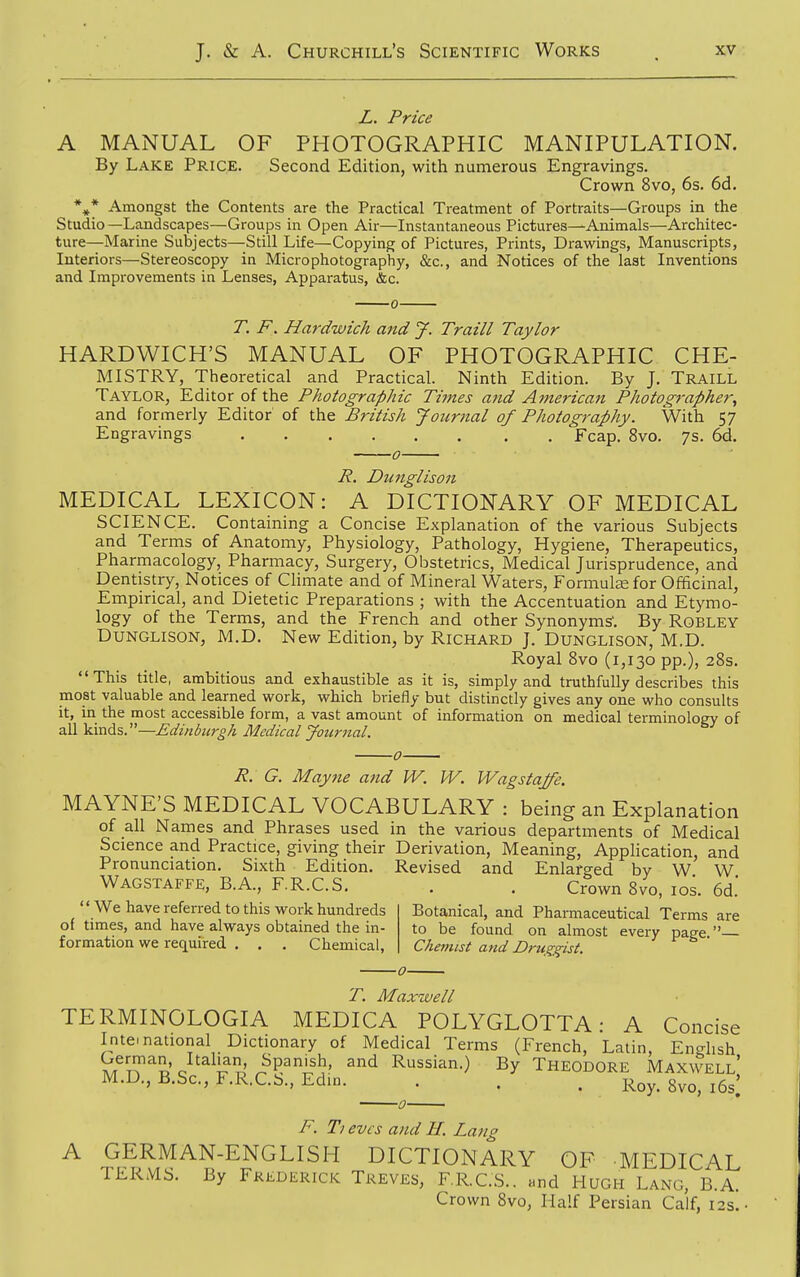 L. Price A MANUAL OF PHOTOGRAPHIC MANIPULATION. By Lake Price. Second Edition, with numerous Engravings. Crown 8vo, 6s. 6d. *^* Amongst the Contents are the Practical Treatment of Portraits—Groups in the Studio —Landscapes—Groups in Open Air—Instantaneous Pictures—Animals—Architec- ture—Marine Subjects—Still Life—Copying of Pictures, Prints, Drawings, Manuscripts, Interiors—Stereoscopy in Micro photography, &c., and Notices of the last Inventions and Improvements in Lenses, Apparatus, &c. T. F. Hardwich and J. Traill Taylor HARDWICH'S MANUAL OF PHOTOGRAPHIC CHE- MISTRY, Theoretical and Practical. Ninth Edition. By J. Traill Taylor, Editor of the Photographic Times and American Photog7-apher^ and formerly Editor of the British Jotcrnal of Photography. With 57 Engravings Fcap. 8vo. 7s. 6d. 0 R. Dunglison MEDICAL LEXICON: A DICTIONARY OF MEDICAL SCIENCE. Containing a Concise Explanation of the various Subjects and Terms of Anatomy, Physiology, Pathology, Hygiene, Therapeutics, Pharmacology, Pharmacy, Surgery, Obstetrics, Medical Jurisprudence, and Dentistry, Notices of Climate and of Mineral Waters, Formute for Officinal, Empirical, and Dietetic Preparations ; with the Accentuation and Etymo- logy of the Terms, and the French and other Synonyms'. By Robley Dunglison, M.D. New Edition, by Richard J. Dunglison, M.D. Royal 8vo (1,130 pp.), 28s. This title, ambitious and exhaustible as it is, simply and truthfully describes this most valuable and learned work, which briefly but distinctly gives any one who consults it, in the most accessible form, a vast amount of information on medical terminology of all kinds.—Edinburgh Medical Journal. R. G. Mayne and W. W. Wagstajfe. MAYNE'S MEDICAL VOCABULARY : being an Explanation of all Names and Phrases used in the various departments of Medical Science and Practice, giving their Derivation, Meaning, Application, and Pronunciation. Sixth Edition. Revised and Enlarged by W W Wagstaffe, B.A., F.R.C.S. . . Crown 8vo, los. 6d.' Botanical, and Pharmaceutical Terms are to be found on almost every page.— Chemist and Druggist.  We have referred to this work hundreds of times, and have always obtained the in- formation we required , . . Chemical, T. Maxwell TERMINOLOGIA MEDICA POLYGLOTTA: A Concise International Dictionary of Medical Terms (French, Latin, Encrhsh ^r^^^^ J'^^l.^'L' ^^P^i!^.' ^^^ Russian.) By Theodore Maxwell' M.D., B.Sc, F.R.C.b., EdiD. . . . Roy. 8vo, i6s; F. Ti eves and H. Lang A GERMAN-ENGLISH DICTIONARY OF MEDICAL TERMS. By Frederick Treves, F.R.C.S.. and Hugh Lang, B.A. Crown 8vo, Half Persian Calf, 12s.'