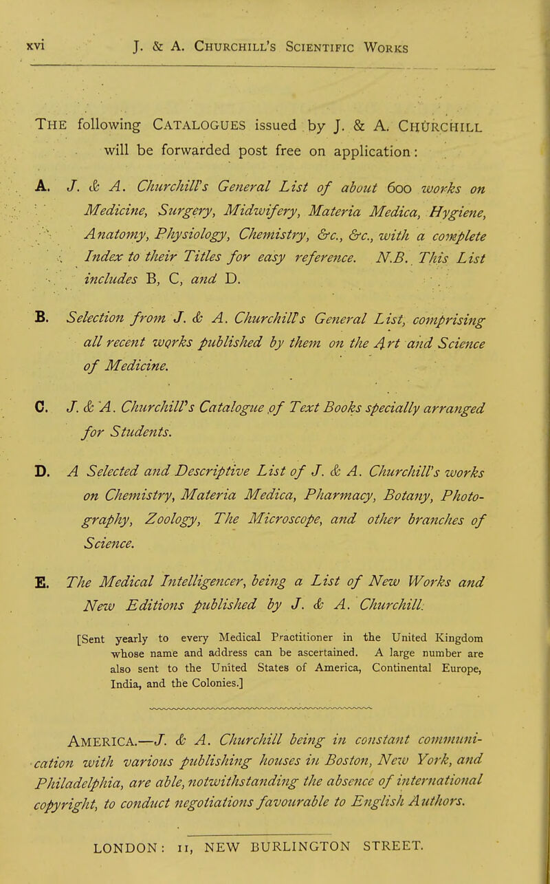 The following Catalogues issued by J. Sc A. ChOrchill will be forwarded post free on application: A. /. c& A. ChurchilVs General List of abuut 600 works on Medicine, Surgery, Midwifery, Materia Medica, Hygiene, Anatomy, Physiology, Chemistry, &c., &c., with a complete Index to their Titles for easy reference. N.B. This List includes B, C, and D. B. Selection from J. & A. Churchills General List, comprising all recent wqrks published by them on the A rt and Science of Medicine. 0. J. & A. ChurchiWs Catalogue ,of Text Books specially arranged for Students. D. A Selected and Descriptive List of J. & A. Churchill's works on Chemistry, Materia Medica, Pharmacy, Botany, Photo- graphy, Zoology, The Microscope, and other branches of Science. E. The Medical Intelligencer, being a List of New Works and New Editions published by J. & A, Churchill: [Sent yearly to every Medical Practitioner in the United Kingdom whose name and address can be ascertained. A large number are also sent to the United States of America, Continental Europe, India, and the Colonies.] America.—J. & A. Churchill being in constant conimtmi- cation with various publishing houses in Boston, New York, and Philadelphia, are able, notwithstanding the absentee of international copyright, to conduct negotiations favotcrable to English A uthors. LONDON: 11, NEW BURLINGTON STREET.