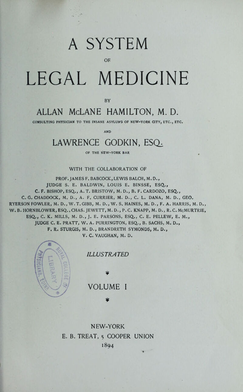 A SYSTEM OF LEGAL MEDICINE BY ALLAN McLANE HAMILTON, M. D. CONSULTING PHYSICIAN TO THE INSANE ASYLUMS OF NEW-YORK CITY, ETC., ETC. AND LAWRENCE GODKIN, ESCL OF THE WEW-YORK BAR WITH THE COLLABORATION OF PROF. JAMES F. BABCOCK, LEWIS BALCH, M. D., JUDGE S. E. BALDWIN, LOUIS E. BINSSE, ESQ.., C. F. BISHOP, ESQ., A. T. BRISTOW, M. D., B. F. CARDOZO, ESQ., C. G. CHADDOCK, M. D., A. F. CURRIER, M. D., C. L. DANA, M. D., GEO. RYERSON FOWLER, M. D., W. T. GIBB, M. D., W. S. HAINES, M. D., F. A. HARRIS, M. D. W. B. HORNBLOWER, ESQ., CHAS. JEWETT, M. D., P. C. KNAPP, M. D., R. C. McMURTRIE ESQ., C. K. MILLS, M. D.,J. E. PARSONS, ESQ., C. E. PELLEW, E. M., JUDGE C. E. PRATT, W. A. PURRINGTON, ESQ., B. SACHS, M. D., F. R. STURGIS, M. D., BRANDRETH SYMONDS, M. D., V. C. VAUGHAN, M. D. ILLUSTRATED VOLUME I NEW-YORK E. B. TREAT, 5 COOPER UNION 1894