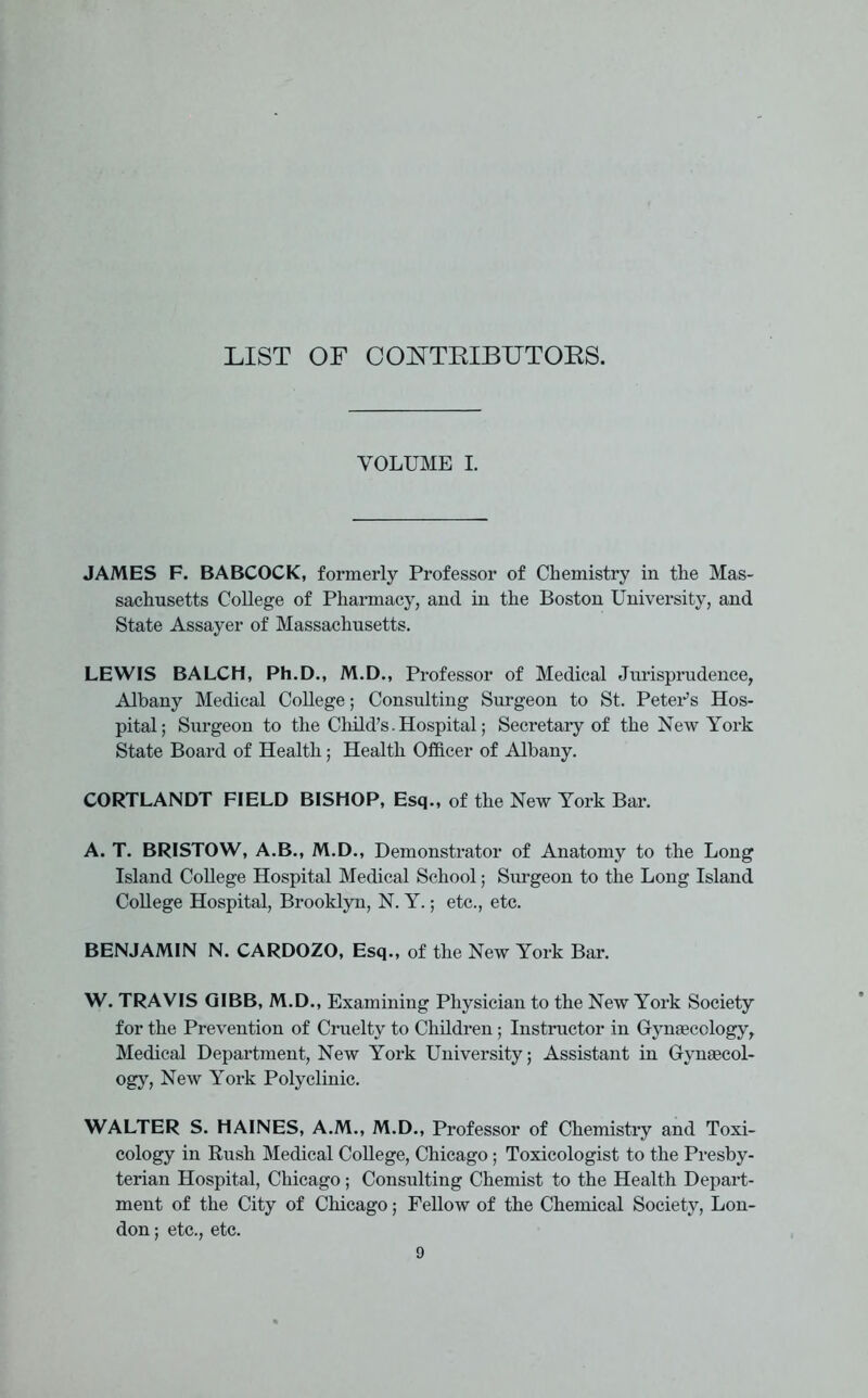 LIST OF CONTRIBUTORS. VOLUME I. JAMES F. BABCOCK, formerly Professor of Chemistry in the Mas- sachusetts College of Pharmacy, and in the Boston University, and State Assayer of Massachusetts. LEWIS BALCH, Ph.D., M.D., Professor of Medical Jurisprudence, Albany Medical College; Consulting Surgeon to St. Peters Hos- pital; Surgeon to the Child’s. Hospital; Secretary of the New York State Board of Health; Health Officer of Albany. CORTLANDT FIELD BISHOP, Esq., of the New York Bar. A. T. BRISTOW, A.B., M.D., Demonstrator of Anatomy to the Long Island College Hospital Medical School; Surgeon to the Long Island College Hospital, Brooklyn, N. Y.; etc., etc. BENJAMIN N. CARDOZO, Esq., of the New York Bar. W. TRAVIS QIBB, M.D., Examining Physician to the New York Society for the Prevention of Cruelty to Children; Instructor in Gynaecology, Medical Department, New York University; Assistant in Gynaecol- ogy, New York Polyclinic. WALTER S. HAINES, A.M., M.D., Professor of Chemistry and Toxi- cology in Rush Medical College, Chicago; Toxicologist to the Presby- terian Hospital, Chicago; Consulting Chemist to the Health Depart- ment of the City of Chicago; Fellow of the Chemical Society, Lon- don; etc., etc.