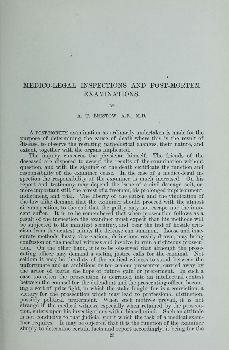 MEDICO-LEGAL INSPECTIONS AND POST-MORTEM EXAMINATIONS. BY A. T. BRISTOW, A.B., M.D. A post-mortem examination as ordinarily undertaken is made for the purpose of determining the cause of death where this is the result of disease, to observe the resulting pathological changes, then nature, and extent, together with the organs implicated. The inquiry concerns the physician himself. The friends of the deceased are disposed to accept the results of the examination without question, and with the signing of the death certificate the function and responsibility of the examiner cease. In the case of a medico-legal in- spection the responsibility of the examiner is much increased. On his report and testimony may depend the issue of a civil damage suit, or, more important still, the arrest of a freeman, his prolonged imprisonment, indictment, and trial. The liberty of the citizen and the vindication of the law alike demand that the examiner shoidd proceed with the utmost circumspection, to the end that the guilty may not escape n_>r the inno- cent suffer. It is to be remembered that when prosecution follows as a result of the inspection the examiner must expect that his methods will be subjected to the minutest scrutiny, and bear the test of hostile criti- cism from the acutest minds the defense can summon. Loose and inac- curate methods, hasty observations, deductions rashly drawn, may bring confusion on the medical witness and involve in ruin a righteous prosecu- tion. On the other hand, it is to be observed that although the prose- cuting officer may demand a victim, justice calls for the criminal. Not seldom it may be the duty of the medical witness to stand between the unfortunate and an ambitious or too zealous prosecutor, carried away by the ardor of battle, the hope of future gain or preferment. In such a case too often the prosecution is degraded into an intellectual contest between the counsel for the defendant and the prosecuting officer, becom- ing a sort of prize-fight, in which the stake fought for is a conviction, a victory for the prosecution which may lead to professional distinction, possibly political preferment. When such motives prevail, it is not strange if the medical witness, especially when retained by the prosecu- tion, enters upon his investigations with a biased mind. Such an attitude is not conducive to that judicial spirit which the task of a medical exam- iner requires. It may be objected that it is the function of the examiner simply to determine certain facts and report accordingly, it being for the