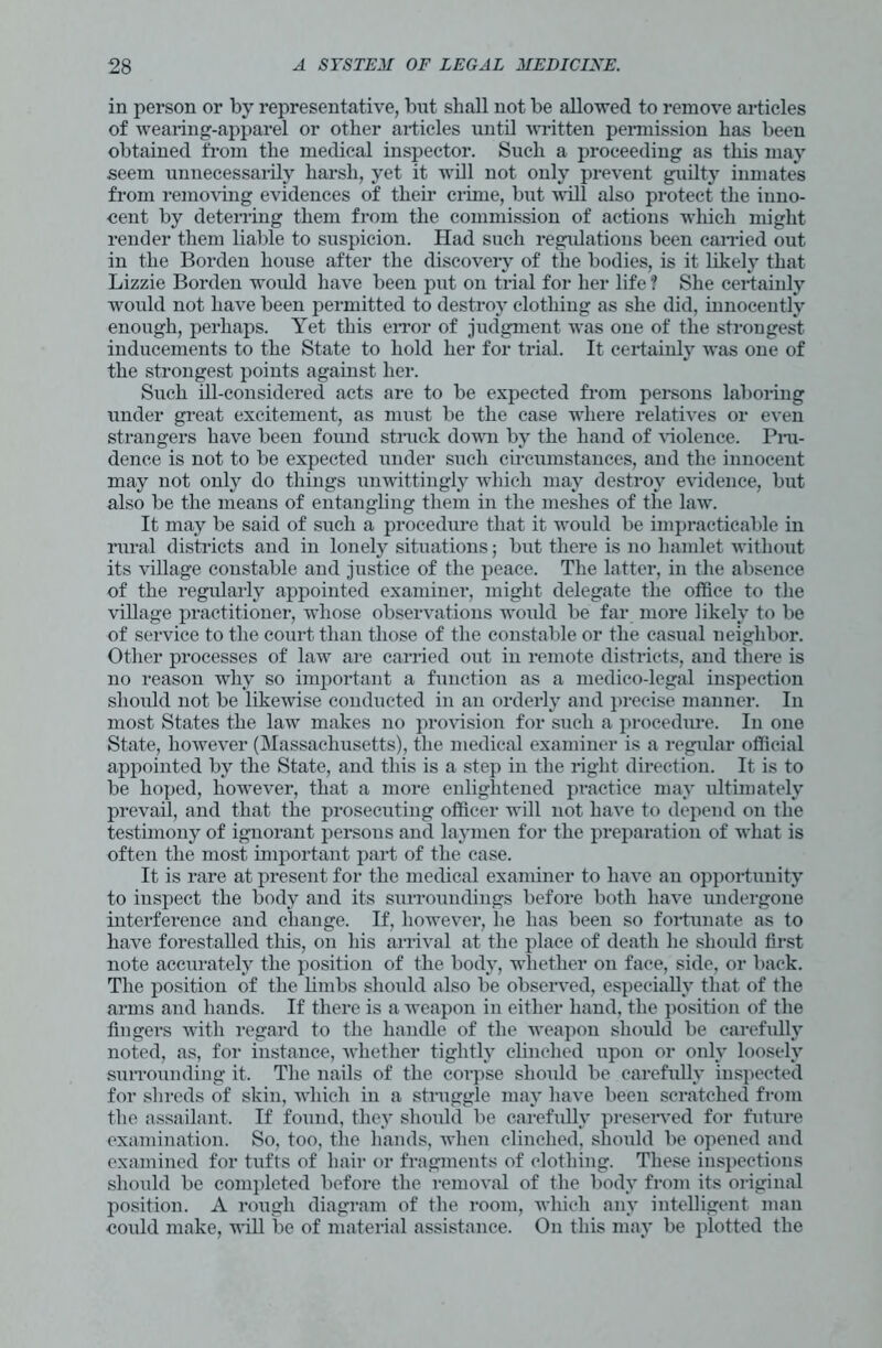 in person or by representative, but shall not be allowed to remove articles of wearing-apparel or other articles until written permission has been obtained from the medical inspector. Such a proceeding as this may seem unnecessarily harsh, yet it will not only prevent guilty inmates from removing evidences of their crime, but will also protect the iuno- cent by deterring them from the commission of actions which might render them liable to suspicion. Had such regulations been carried out in the Borden house after the discovery of the bodies, is it likely that Lizzie Borden would have been put on trial for her life ? She certainly would not have been permitted to destroy clothing as she did, innocently enough, perhaps. Yet this error of judgment was one of the strongest inducements to the State to hold her for trial. It certainly was one of the strongest points against her. Such ill-considered acts are to be expected from persons laboring under great excitement, as must be the case where relatives or even strangers have been found struck down by the hand of violence. Pru- dence is not to be expected under such circumstances, and the innocent may not only do things unwittingly which may destroy evidence, but also be the means of entangling them in the meshes of the law. It may be said of such a procedure that it would be impracticable in rural districts and in lonely situations; but there is no hamlet without its village constable and justice of the peace. The latter, in the absence of the regularly appointed examiner, might delegate the office to the village practitioner, whose observations would be far more likely to be of service to the court than those of the constable or the casual neighbor. Other processes of law are carried out in remote districts, and there is no reason why so important a function as a medico-legal inspection should not be likewise conducted in an orderly and precise manner. In most States the law makes no provision for such a procedure. In one State, however (Massachusetts), the medical examiner is a regular official appointed by the State, and this is a step in the right direction. It is to be hoped, however, that a more enlightened practice may ultimately prevail, and that the prosecuting officer will not have to depend on the testimony of ignorant persons and laymen for the preparation of what is often the most important part of the case. It is rare at present for the medical examiner to have an opportunity to inspect the body and its surroundings before both have undergone interference and change. If, however, he has been so fortunate as to have forestalled this, on his arrival at the place of death he should first note accurately the position of the body, whether on face, side, or back. The position of the limbs should also be observed, especially that of the arms and hands. If there is a weapon in either hand, the position of the fingers with regard to the handle of the weapon should be carefully noted, as, for instance, whether tightly clinched upon or only loosely surrounding it. The nails of the corpse should be carefully inspected for shreds of skin, which in a struggle may have been scratched from the assailant. If found, they should be carefully preserved for future examination. So, too, the hands, when clinched, should be opened and examined for tufts of hair or fragments of clothing. These inspections should be completed before the removal of the body from its original position. A rough diagram of the room, which any intelligent mail could make, will be of material assistance. On this may be plotted the