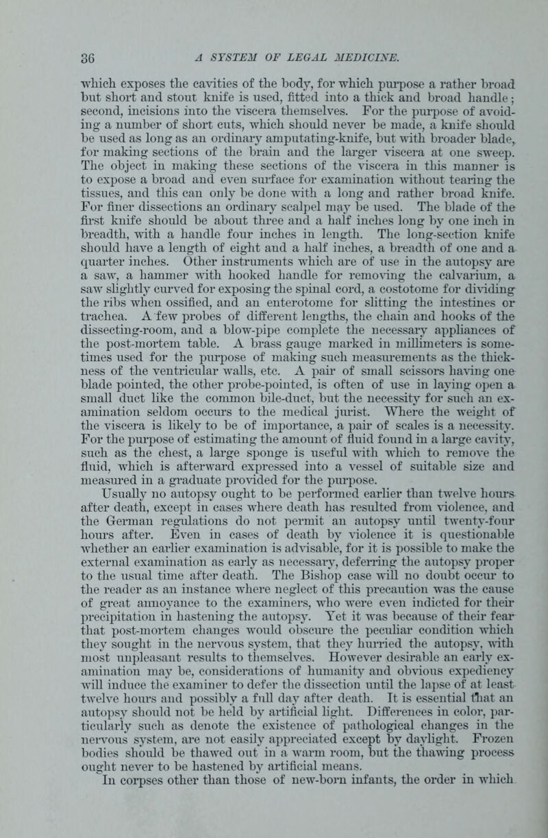 which exposes the cavities of the body, for which purpose a rather broad but short and stout knife is used, fitted into a thick and broad handle; second, incisions into the viscera themselves. For the purpose of avoid- ing a number of short cuts, which should never be made, a knife should be used as long as an ordinary amputating-knife, but with broader blade, for making sections of the brain and the larger viscera at one sweep. The object in making these sections of the viscera in this manner is to expose a broad and even surface for examination without tearing the tissues, and this can only be done with a long and rather broad knife. For finer dissections an ordinary scalpel may be used. The blade of the first knife should be about three and a half inches long by one inch in breadth, with a handle four inches in length. The long-section knife should have a length of eight and a half inches, a breadth of one and a quarter inches. Other instruments which are of use in the autopsy are a saw, a hammer with hooked handle for removing the calvarium, a saw slightly curved for exposing the spinal cord, a costotome for dividing the ribs when ossified, and an enterotome for slitting the intestines or trachea. A few probes of different lengths, the chain and hooks of the dissecting-room, and a blow-pipe complete the necessary appliances of the post-mortem table. A brass gauge marked in millimeters is some- times used for the purpose of making such measurements as the thick- ness of the ventricular walls, etc. A pair of small scissors having one blade pointed, the other probe-pointed, is often of use in laying open a small duct like the common bile-duct, but the necessity for such an ex- amination seldom occurs to the medical jurist. Where the weight of the viscera is likely to be of importance, a pair of scales is a necessity. For the purpose of estimating the amount of fluid found in a large cavity, such as the chest, a large sponge is useful with winch to remove the fluid, which is afterward expressed into a vessel of suitable size and measured in a graduate provided for the purpose. Usually no autopsy ought to be performed earlier than twelve hours after death, except in cases where death has resulted from violence, and the German regulations do not permit an autopsy until twenty-four hours after. Even in cases of death by violence it is questionable whether an earlier examination is advisable, for it is possible to make the external examination as early as necessary, deferring the autopsy proper to the usual time after death. The Bishop case will no doubt occirn to the reader as an instance where neglect of this precaution was the cause of great annoyance to the examiners, who were even indicted for them precipitation in hastening the autopsy. Yet it was because of their fear that post-mortem changes would obscime the peculiar condition which they sought in the nervous system, that they hurried the autopsy, with most unpleasant results to themselves. However desirable an early ex- amination may be, considerations of humanity and obvious expediency will induce the examiner to defer the dissection until the lapse of at least twelve hours and possibly a full day after death. It is essential that an autopsy should not be held by artificial light. Differences in color, par- ticularly such as denote the existence of pathological changes in the nervous system, are not easily appreciated except by daylight. Frozen bodies should be thawed out in a warm room, but the thawing process ought never to be hastened by artificial means. In corpses other than those of new-born infants, the order in which