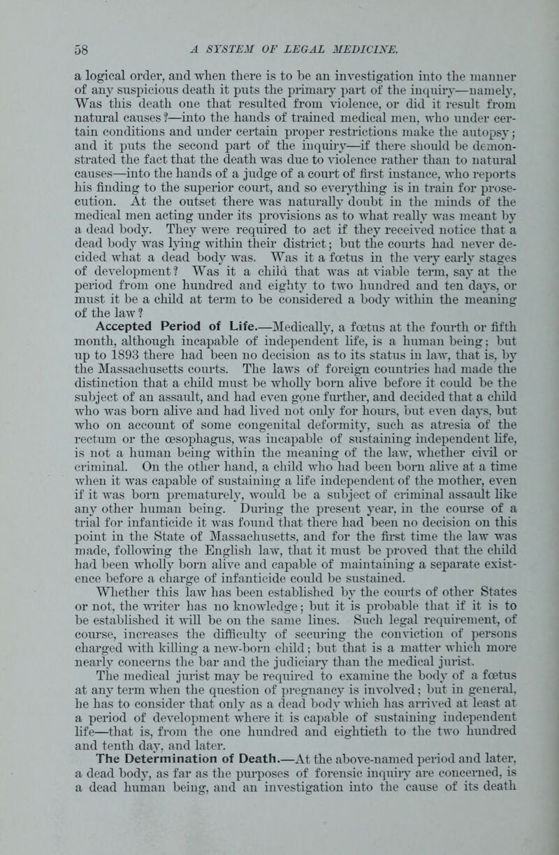 a logical order, and when there is to he an investigation into the manner of any suspicious death it puts the primary part of the inquiry—namely, Was this death one that resulted from violence, or did it result from natural causes ?—into the hands of trained medical men, who under cer- tain conditions and under certain proper restrictions make the autopsy; and it puts the second part of the inquiry—if there should be demon- strated the fact that the death was due to violence rather than to natural causes—into the hands of a judge of a court of first instance, who reports his finding to the superior court, and so everything is in train for prose- cution. At the outset there was naturally doubt in the minds of the medical men acting under its provisions as to what really was meant by a dead body. They were required to act if they received notice that a dead body was lying within their district; hut the courts had never de- cided what a dead body was. Was it a foetus in the very early stages of development? Was it a child that was at viable term, say at the period from one hundred and eighty to two hundred and ten days, or must it be a child at term to be considered a body within the meaning of the law ? Accepted Period of Life.—Medically, a foetus at the fourth or fifth month, although incapable of independent life, is a human being; but up to 1893 there had been no decision as to its status in law, that is, by the Massachusetts courts. The laws of foreign countries had made the distinction that a child must be wholly bom alive before it could be the subject of an assault, and had even gone further, and decided that a child who was born alive and had lived not only for hours, but even days, but who on account of some congenital deformity, such as atresia of the rectum or the oesophagus, was incapable of sustaining independent life, is not a human being within the meaning of the law, whether civil or criminal. On the other hand, a child who had been born alive at a time when it was capable of sustaining a life independent of the mother, even if it was born prematurely, would be a subject of criminal assault like any other human being. During the present year, in the course of a trial for infanticide it Avas found that there had been no decision on this point in the State of Massachusetts, and for the first time the law was made, following the English law, that it must be proved that the child had been wholly born alive and capable of maintaining a separate exist- ence before a charge of infanticide could be sustained. Whether this law has been established by the courts of other States or not, the writer has no knowledge; but it is probable that if it is to be established it will be on the same lines. Such legal requirement, of course, increases the difficulty of securing the conviction of persons charged with killing a new-born child; but that is a matter which more nearly concerns the bar and the judiciary than the medical jurist. The medical jurist may be required to examiue the body of a foetus at any term when the question of pregnancy is involved; but in general, he has to consider that only as a dead body which has arrived at least at a period of development where it is capable of sustaining independent life—that is, from the one hundred and eightieth to the two hunched and tenth day, and later. The Determination of Death.—At the above-named period and later, a dead body, as far as the purposes of forensic inquiry are concerned, is a dead human being, and an investigation into the cause of its death