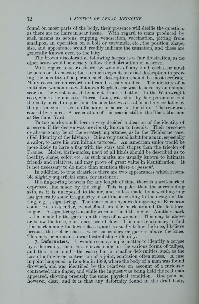 found on most parts of the body, their presence will decide the question,, as there are no hairs in scar tissue. With regard to scars produced by such means as setons, cupping, venesection, vaccination, pitting from smallpox, an operation on a boil or carbuncle, etc., the position, shape, size, and appearance would readily indicate the causation, and these are generally known even to the laity. The brown discoloration following herpes is a fair illustration, as no other scars would so closely follow the distribution of a nerve. With regard to scars caused by wounds of any kind, each case must be taken on its merits; but as much depends on exact description in prov- ing the identity of a person, such description should be most accurate. Many cases are on record, and can be easily studied. The identity of a mutilated woman in a well-knowu English case was decided bv an oblique scar on the wrist caused by a cut from a bottle. In the Wainwright case, where the mistress, Harriet Lane, was shot by her paramour and the body buried in quicklime, the identity was established a year later by the presence of a scar on the anterior aspect of the shin. The scar was caused by a burn. A preparation of this scar is still in the Black Museum at Scotland Yard. Tattoo marks would form a very decided indication of the identity of a person, if the design was previously known to friends. Their presence or absence may be of the greatest importance, as in the Ticliborne case. (Vide Identity of the Living.) It is a vex-y usual habit for a man, especially a sailoi', to have his own initials tattooed. An American sailor would be more likely to have a flag with the stars and stripes than the tricolor of France. Moles, birth-marks, naevi of all kinds shoxdd be described as to locality, shape, coloi-, etc., as such marks are usually known to intimate friends and relatives, and may prove of great value in identification. It is not necessary to do more than mention these en passant. In addition to true cicati’ices there are two appearances which resem- ble slightly superficial scars, for instance: If a finger-ring be worn for any length of tune, there is a well-marked depressed line made by the ring. This is paler than the surrounding skin, as it is unexposed to the aii*, and unless made by a wedding-ring has generally some irregularity in outline according to the design of the ring, e.g., a signet-i’ing. The mark made by a wedding-i’iug in European countries is a slendei*, even-defined circular mark around the left fore- finger. A signet-ring is usually worn on the fifth finger. Another mark is tliat made by the garter on the legs of a woman. This may be above or below the knee, and is best seen below. It is more customary to find this mark among the lower classes, and is xxsuallv below the knee, I believe because the richer classes wear suspenders or garters above the knee. This may be a means toward establishing identity. 7. Deformities.—It would seem a simple matter to identify a corpse by a deformity, such as a curved spine or the various forms of talipes, and this is no doubt the case; but in smaller deformities, such as the loss of a finger or contraction of a joint, confusion often arises. A case in point happened in London in 1889, where the body of a man was found drowned, and was identified by the relatives on account of a curiously contracted ring-finger, and while the inquest was being held the real man appeared, showing precisely the same physical condition. One point is, howevei*, clear, and it is that any deformity found in the dead body,