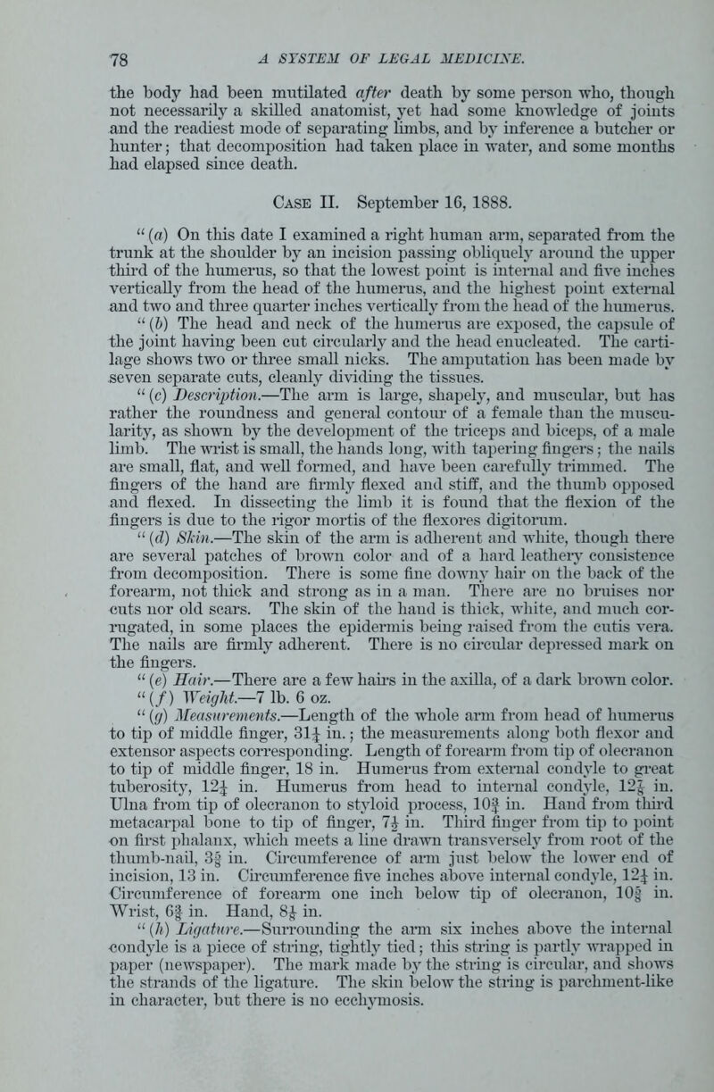 the body had been mutilated after death by some person who, though not necessarily a skilled anatomist, yet had some knowledge of joints and the readiest mode of separating limbs, and by inference a butcher or hunter; that decomposition had taken place in water, and some months had elapsed since death. Case II. September 16, 1888. “ (a) On this date I examined a right human arm, separated from the trunk at the shoulder by an incision passing obliquely around the upper third of the humerus, so that the lowest point is internal and five inches vertically from the head of the humerus, and the highest point external and two and three quarter inches vertically from the head of the humerus. “ (b) The head and neck of the humerus are exposed, the capsule of the joint having been cut circularly and the head enucleated. The carti- lage shows two or three small nicks. The amputation lias been made by seven separate cuts, cleanly dividing the tissues. “ (c) Description.—The arm is large, shapely, and muscular, but has rather the roundness and general contour of a female than the muscu- larity, as shown by the development of the triceps and biceps, of a male limb. The wrist is small, the hands long, Avith tapering fingers; the nails are small, flat, and well formed, and have been carefully trimmed. The fingers of the hand are firmly flexed and stiff, and the thumb opposed and flexed. In dissecting the limb it is found that the flexion of the fingers is due to the rigor mortis of the flexores digitorum. “ (d) Skin.—The skin of the arm is adherent and white, though there are several patches of brown color and of a hard leathery consistence from decomposition. There is some fine downy hair on the back of the forearm, not thick and strong as in a man. There are no bruises nor cuts nor old scars. The skin of the hand is thick, white, and much cor- rugated, in some places the epidermis being raised from the cutis \rera. The nails are firmly adherent. There is no circular depressed mark on the fingers. “ (e) Hair.—There are a few hairs in the axilla, of a dark brown color. “ (/) Weight.—7 lb. 6 oz. “ (g) Measurements.—Length of the whole arm from head of humerus to tip of middle finger, 31J in.; the measurements along both flexor and extensor aspects corresponding. Length of forearm from tip of olecranon to tip of middle finger, 18 in. Humerus from external condyle to great tuberosity, 12^ in. Humerus from head to internal condyle, 12J in. Ulna from tip of olecranon to styloid process, 10J in. Hand from third metacarpal bone to tip of finger, Ik in. Third finger from tip to point on first phalanx, AAThich meets a line drawn transversely from root of the thumb-nail, 3g in. Circumference of arm just below the lower end of incision, 13 in. Circumference five inches aboATe internal condyle, 12J in. Circumference of forearm one inch below tip of olecranon, 10§ in. Wrist, Of in. Hand, 8J in. “ (h) Ligature.—Surrounding the arm six inches above the internal condyle is a piece of string, tightly tied; this string is partly Avrapped in paper (neAVspaper). The mark made by the string is circular, and shows the strands of the ligature. The skin beloAV the string is parchment-like in character, but there is no ecchvmosis.