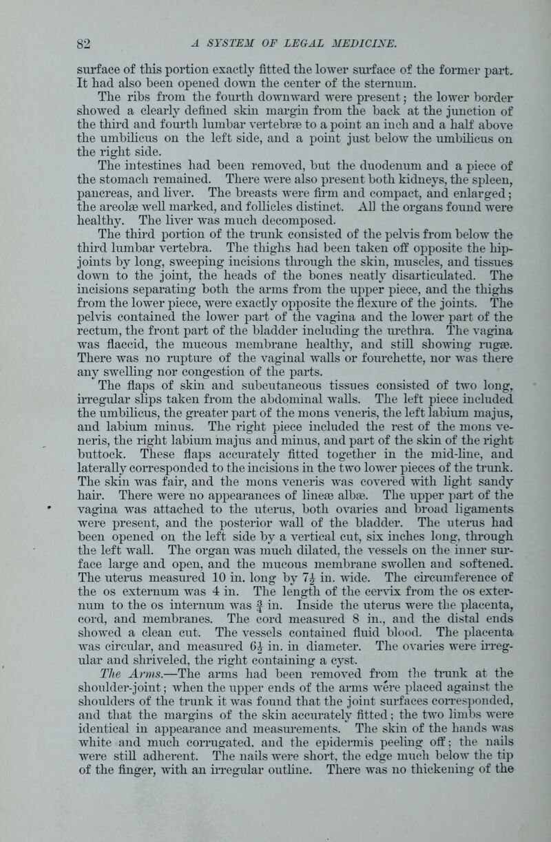 surface of this portion exactly fitted the lower surface of the former part. It had also been opened down the center of the sternum. The ribs from the fourth downward were present; the lower border showed a clearly defined skin margin from the back at the junction of the third and fourth lumbar vertebrae to a point an inch and a half above the umbilicus on the left side, and a point just below the umbilicus on the right side. The intestines had been removed, but the duodenum and a piece of the stomach remained. There were also present both kidneys, the spleen, pancreas, and liver. The breasts were firm and compact, and enlarged; the areolae well marked, and follicles distinct. All the organs found were healthy. The liver was much decomposed. The third portion of the trunk consisted of the pelvis from below the third lumbar vertebra. The thighs had been taken off opposite the hip- joints by long, sweeping incisions through the skin, muscles, and tissues down to the joint, the heads of the bones neatly disarticulated. The incisions separating both the arms from the upper piece, and the thighs from the lower piece, were exact])' opposite the flexure of the joints. The pelvis contained the lower part of the vagina and the lower part of the rectum, the front part of the bladder including the urethra. The vagina was flaccid, the mucous membrane healthy, and still showing rugae. There was no rupture of the vaginal walls or fourchette, nor was there any swelling nor congestion of the parts. The flaps of skin and subcutaneous tissues consisted of two long, irregular slips taken from the abdominal walls. The left piece included the umbilicus, the greater part of the mons veneris, the left labium majus, and labium minus. The right piece included the rest of the mons ve- neris, the right labium majus and minus, and part of the skin of the right buttock. These flaps accurately fitted together in the mid-line, and laterally corresponded to the incisious in the two lower pieces of the trunk. The skin was fair, and the mons veneris was covered with light sandy hah*. There were no appearances of line® alba?. The upper part of the vagina was attached to the uterus, both ovaries and broad ligaments were present, and the posterior wall of the bladder. The uterus had been opened on the left side by a vertical cut, six inches long, through the left wall. The organ was much dilated, the vessels on the inner sur- face large and open, and the mucous membrane swollen and softened. The uterus measured 10 in. long by 74 in. wide. The circumference of the os externum was 4 in. The length of the cervix from the os exter- num to the os internum was f in. Inside the uterus were the placenta, cord, and membranes. The cord measured 8 in., and the distal ends showed a clean cut. The vessels contained fluid blood. The placenta was circular, and measured G4 in. in diameter. The ovaries were irreg- ular and shriveled, the right containing a cyst. The Arms.—The arms had been removed from the trunk at the shoulder-joint; when the upper ends of the arms were placed against the shoulders of the trunk it was found that the joint surfaces corresponded, and that the margins of the skin accurately fitted; the two limbs were identical in appearance and measurements. The skin of the hands was white and much corrugated, and the epidermis peeling off; the nails were still adherent. The nails were short, the edge much below the tip of the finger, with an irregular outline. There was no thickening of the