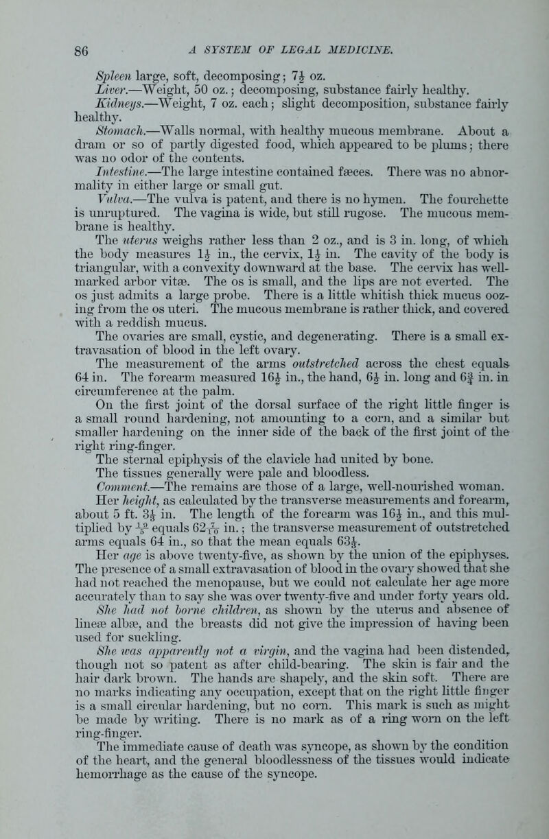 Spleen large, soft, decomposing; 74 oz. Liver.—Weight, 50 oz.; decomposing, substance fairly healthy. Kidneys.—Weight, 7 oz. each; slight decomposition, substance fairly healthy. Stomach.—Walls normal, with healthy mucous membrane. About a dram or so of partly digested food, which appeared to be plums; there was no odor of the contents. Intestine.—The large intestine contained faeces. There was no abnor- mality in either large or small gut. Vulva.—The vulva is patent, and there is no hymen. The fourchette is unruptured. The vagina is wride, but still rugose. The mucous mem- brane is healthy. The uterus weighs rather less than 2 oz., and is 3 in. long, of which the body measures 14 in., the cervix, 11 in. The cavity of the body is triangular, with a convexity downward at the base. The cervix has well- marked arbor vitae. The os is small, and the lips are not everted. The os just admits a large probe. There is a little whitish thick mucus ooz- ing from the os uteri. The mucous membrane is rather thick, and covered with a reddish mucus. The ovaries are small, cystic, and degenerating. There is a small ex- travasation of blood in the left ovary. The measurement of the arms outstretched across the chest equals 64 in. The forearm measured 16£ in., the hand, 6£ in. long and 6f in. in circumference at the palm. On the first joint of the dorsal surface of the right little finger is a small round hardening, not amounting to a corn, and a similar but smaller hardening on the inner side of the back of the first joint of the right ring-finger. The sternal epiphysis of the clavicle had united by bone. The tissues generally were pale and bloodless. Comment.—The remains are those of a large, well-nourished woman. Her height, as calculated by the transverse measurements and forearm, about 5 ft. in. The length of the forearm was 164 in., and this mul- tiplied by W equals 62W in.; the transverse measurement of outstretched arms equals 64 in., so that the mean equals 63£. Her age is above twenty-five, as shown by the union of the epiphyses. The presence of a small extravasation of blood in the ovary showed that she had not reached the menopause, but we could not calculate her age more accurately than to say she was over twenty-five aud under forty years old. She had not borne children, as shown by the uterus and absence of lineae alba?, and the breasts did not give the impression of having been used for suckling. She was apparently not a virgin, and the vagina had been distended, though not so patent as after child-bearing. The skin is fair and the hair dark brown. The hands are shapely, and the skin soft. There are no marks indicating any occupation, except that on the right little finger is a small circular hardening, but no corn. This mark is such as might be made by writing. There is no mark as of a ring worn on the left ring-finger. The immediate cause of death was syncope, as shown by the condition of the heart, and the general bloodlessness of the tissues would indicate hemorrhage as the cause of the syncope.