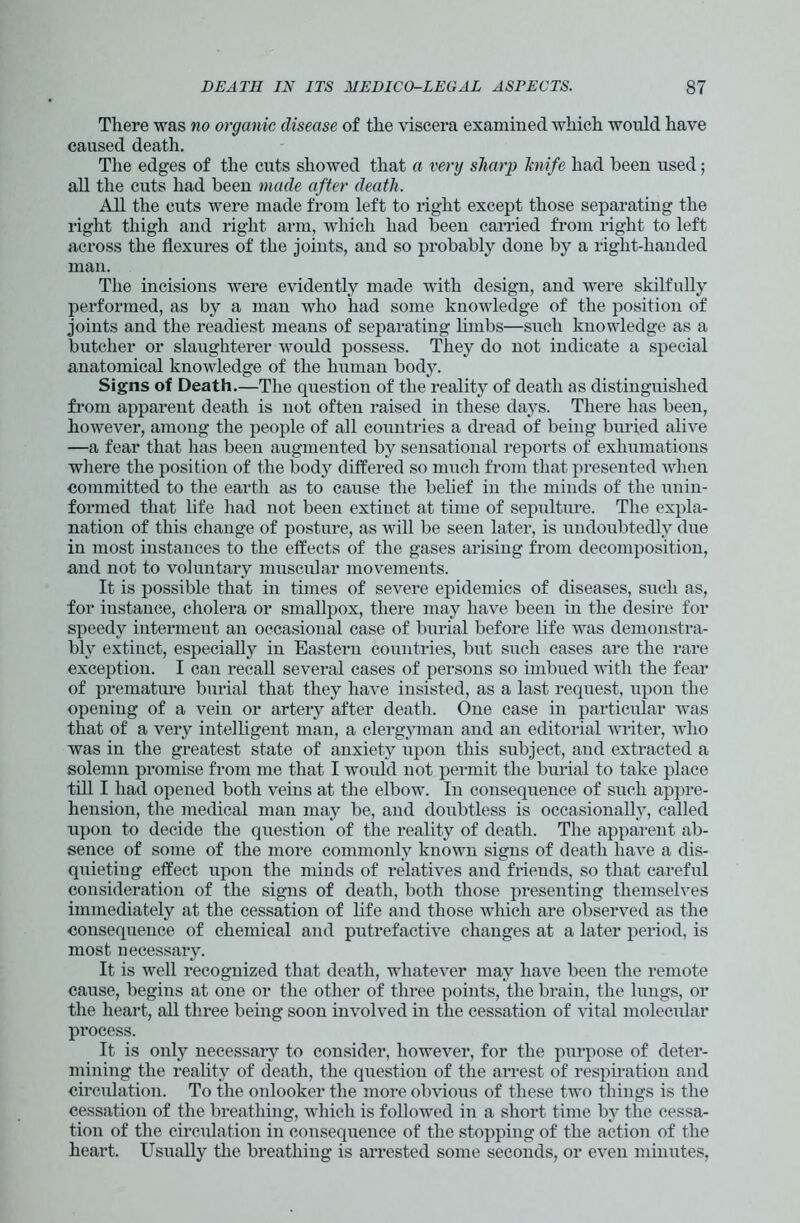 There was no organic disease of the viscera examined which would have caused death. The edges of the cuts showed that a very sharp knife had been used; all the cuts had been made after death. All the cuts were made from left to right except those separating the right thigh and right arm, which had been carried from right to left across the flexures of the joints, and so probably done by a right-handed man. The incisions were evidently made with design, and were skilfully performed, as by a man who had some knowledge of the position of joints and the readiest means of separating limbs—such knowledge as a butcher or slaughterer would possess. They do not indicate a special anatomical knowledge of the human body. Signs of Death.—The question of the reality of death as distinguished from apparent death is not often raised in these days. There has been, however, among the people of all countries a dread of being buried alive —a fear that has been augmented by sensational reports of exhumations where the position of the bodjr differed so much from that presented when committed to the earth as to cause the belief in the minds of the unin- formed that life had not been extinct at time of sepulture. The expla- nation of this change of posture, as will be seen later, is undoubtedly due in most instances to the effects of the gases arising from decomposition, and not to voluntary muscular movements. It is possible that in times of severe epidemics of diseases, such as, for instance, cholera or smallpox, there may have been in the desire for speedy intermeut an occasional case of burial before life was demonstra- bly extinct, especially in Eastern countries, but such cases are the rare exception. I can recall several cases of persons so imbued with the fear of premature burial that they have insisted, as a last request, upon the opening of a vein or artery after death. One case in particular was that of a very intelligent man, a clergyman and an editorial writer, who was in the greatest state of anxiety upon this subject, and extracted a solemn promise from me that I would not permit the burial to take place till I had opened both veins at the elbowr. In consequence of such appre- hension, the medical man may be, and doubtless is occasionally, called upon to decide the question of the reality of death. The apparent ab- sence of some of the more commonly known signs of death have a dis- quieting effect upon the minds of relatives and friends, so that careful consideration of the signs of death, both those presenting themselves immediately at the cessation of life and those which are observed as the ■consequence of chemical and putrefactive changes at a later period, is most necessary. It is well recognized that death, whatever may have been the remote cause, begins at one or the other of three points, the brain, the lungs, or the heart, all three being soon involved in the cessation of vital molecular process. It is only necessary to consider, however, for the purpose of deter- mining the reality of death, the question of the arrest of respiration and circulation. To the onlooker the more obvious of these two things is the cessation of the breathing, which is followed in a short time by the cessa- tion of the circulation in consequence of the stopping of the action of the heart. Usually the breathing is arrested some seconds, or even minutes,