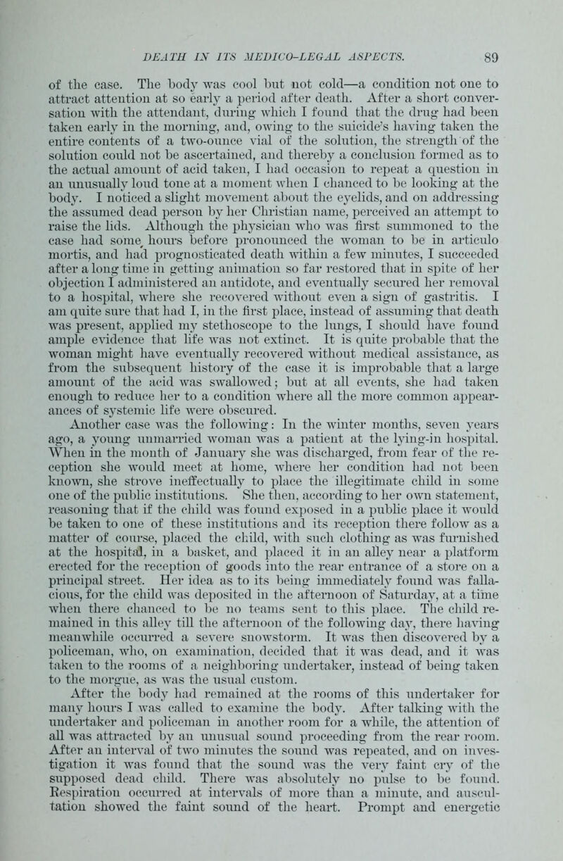 of tlie case. The body was cool but not cold—a condition not one to attract attention at so early a period after death. After a short conver- sation with the attendant, during which I found that the drug had been taken early in the morning, and, owing to the suicide’s having taken the entire contents of a two-ounce vial of the solution, the strength of the solution could not be ascertained, and thereby a conclusion formed as to the actual amount of acid taken, I had occasion to repeat a question in an unusually loud tone at a moment when I chanced to be looking at the body. I noticed a slight movement about the eyelids, and on addressing the assumed dead person by her Christian name, perceived an attempt to raise the lids. Although the physician who was first summoned to the case had some, hours before pronounced the woman to be in articulo mortis, and had prognosticated death within a few minutes, I succeeded after a long time in getting animation so far restored that in spite of her objection I administered an antidote, and eventually secured her removal to a hospital, where she recovered without even a sign of gastritis. I am quite sure that had I, in the first place, instead of assuming that death was present, applied my stethoscope to the lungs, I should have found ample evidence that life was not extinct. It is quite probable that the woman might have eventually recovered without medical assistance, as from the subsequent history of the case it is improbable that a large amount of the acid was swallowed; but at all events, she had taken enough to reduce her to a condition where all the more common appear- ances of systemic life were obscured. Another case was the following: In the winter months, seven years ago, a young unmarried woman was a patient at the lying-in hospital. When in the month of January she was discharged, from fear of the re- ception she would meet at home, where her condition had not been known, she strove ineffectually to place the illegitimate child in some one of the public institutions. She then, according to her own statement, reasoning that if the child was found exposed in a public place it would be taken to one of these institutions and its reception there follow as a matter of course, placed the child, with such clothing as was furnished at the hospital, in a basket, and placed it in an alley near a platform erected for the reception of goods into the rear entrance of a store on a principal street. Her idea as to its being immediately found was falla- cious, for the child was deposited in the afternoon of Saturday, at a time when there chanced to be no teams sent to this place. The child re- mained in this alley till the afternoon of the following day, there having meanwhile occurred a severe snowstorm. It was then discovered by a policeman, who, on examination, decided that it was dead, and it was taken to the rooms of a neighboring undertaker, instead of being taken to the morgue, as was the usual custom. After the body had remained at the rooms of this undertaker for many hours I was called to examine the body. After talking with the undertaker and policeman in another room for a while, the attention of all was attracted by an unusual sound proceeding from the rear room. After an interval of two minutes the sound was repeated, and on inves- tigation it was found that the sound was the very faint cry of the supposed dead child. There was absolutely no pulse to be found. Respiration occurred at intervals of more than a minute, and auscul- tation showed the faint sound of the heart. Prompt and energetic