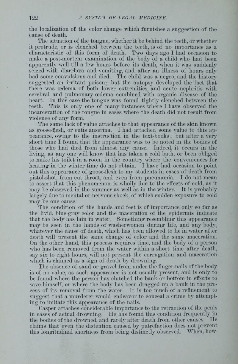 the localization of the color change which furnishes a suggestion of the cause of death. The situation of the tongue, whether it be behind the teeth, or whether it protrude, or is clenched between the teeth, is of no importance as a characteristic of this form of death. Two days ago I had occasion to make a post-mortem examination of the body of a child who had been apparently well till a few hours before its death, when it was suddenly seized with diarrhoea and vomiting, and after an illness of hours only had some convulsions and died. The child was a negro, and the history suggested an irritant poison; but the autopsy developed the fact that there was oedema of both lower extremities, and acute nephritis with cerebral and pulmonary oedema combined with organic disease of the heart. In this case the tongue was found tightly clenched between the teeth. This is only one of many instances where I have observed the incarceration of the tongue in cases where the death did not result from violence of any form. The same lack of value attaches to that appearance of the skin known as goose-flesh, or cutis anserina. I had attached some value to this ap- pearance, owing to the instruction in the text-books; but after a very short time I found that the appearance was to be noted in the bodies of those who had died from almost any cause. Indeed, it occurs in the living, as any one will know that has taken a cold bath, or been obliged to make his toilet in a room in the country where the conveniences for heating in the winter time do not obtain. I have had occasion to point out this appearance of goose-flesh to my students in cases of death from pistol-shot, from cut throat, and even from pneumonia. I do uot mean to assert that this phenomenon is wholly due to the effects of cold, as it may be observed in the summer as well as in the winter. It is probably largely due to mental or nervous shock, of which sudden exposure to cold may be one cause. The condition of the hands and feet is of importance only so far as the livid, blue-gray color and the maceration of the epidermis indicate that the body has lain in water. Something resembling this appearance may be seen in the hands of washerwomen during life, and any body, whatever the cause of death, which has been allowed to lie in water after death will present the same change of color and the same maceration. On the other hand, this process requires time, and the body of a person who has been removed from the water within a short time after death, say six to eight hours, will not present the corrugation and maceration which is claimed as a sign of death by drowning. The absence of sand or gravel from under the finger-nails of the body is of no value, as such appearance is not usually present, and is only to be found where the person has clutched the bank or bottom in efforts to save himself, or where the body has been dragged up a bank in the pro- cess of its removal from the water. It is too much of a refinement to suggest that a murderer would endeavor to conceal a crime by attempt- ing to imitate this appearance of the nails. Casper attaches considerable importance to the retraction of the penis in cases of actual drowning. He has found this condition frequently in the bodies of the drowned, and rarely after death from other causes. He claims that even the distention caused by putrefaction does not prevent this longitudinal shortness from being distinctly observed. When, how-