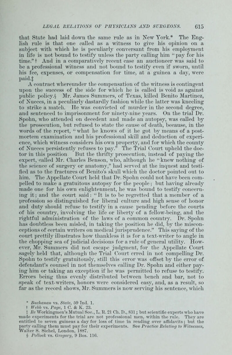 that State had laid down the same ride as in New York.* * * § The Eng- lish rule is that one called as a witness to give his opinion on a subject with which he is peculiarly conversant from his employment in life is not bound to testify unless the party calling him “ pay for his time.” t And in a comparatively recent case an auctioneer was said to be a professional witness and not bound to testify even if sworn, until his fee, expenses, or compensation for time, at a guinea a day, were paid.J A contract whereunder the compensation of the witness is contingent upon the success of the side for which he is called is void as against public policy.§ Mr. James Summers, of Texas, killed Benito Martinez, of Nueces, in a peculiarly dastardly fashion while the latter was kneeling to strike a match. He was convicted of murder in the second degree, and sentenced to imprisonment for ninety-nine years. On the trial Dr. Spohn, who attended on decedent and made an autopsy, was called by the prosecution, but refused to state the cause of death, because, in the words of the report, “ what he knows of it he got by means of a post- mortem examination and his professional skill and deduction of experi- ence, which witness considers his own property, and for which the county of Nueces persistently refuses to pay.” The Trial Court upheld the doc- tor in this position But the thrifty prosecution, instead of paying the expert, called Mr. Charles Benson, who, although he “ knew nothing of the science of surgery or anatomy,” had served at the inquest and testi- fied as to the fractures of Benito’s skull which the doctor pointed out to him. The Appellate Court held that Dr. Spohn could not have been com- pelled to make a gratuitous autopsy for the people; but having already made one for his own enlightenment, he was bound to testify concern- ing it; and the court said: “ It is to be regretted that a member of a profession so distinguished for liberal culture and high sense of honor and duty shoidd refuse to testify in a cause pending before the courts of his country, involving the life or liberty of a fellow-being, and the rightful administration of the laws of a common country. Dr. Spohn has doubtless been misled, in taking the position he did, by the miscon- ceptions of certain writers on medical jurisprudence.” This saying of the court prettily illustrates how thankless it is for a text-writer to angle in the chopping sea of judicial decisions for a rule of general utility. How- ever, Mr. Summers did not escape judgment, for the Appellate Court sagely held that, although the Trial Court erred in not compelling Dr. Spohn to testify gratuitously, still this error was offset by the error of defendant’s counsel in not themselves calling Dr. Spohn and either pay- ing him or taking an exception if he was permitted to refuse to testify. Errors being thus evenly distributed between bench and bar, not to speak of text-writers, honors were considered easy, and, as a result, so far as the record shows, Mr. Summers is now serving liis sentence, which * Buchanan vs. State, 59 Ind. 1. t Webb vs. Page, 1 C. & K. 23. t Re Workingmen’s Mutual Soc., L. R. 21 Ch. D., 831; but scientific experts who have •made experiments for the trial are not professional men, within the rule. They are entitled to seven guineas a day for loss of time in reading over affidavits; but the party calling them must pay for their experiments. See Practice Relating to Witnesses, Walter S. Siehel, London, 1887. § Pollock vs. Gregory, 9 Bos. 11G.