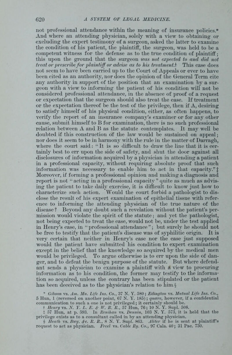 not professional attendance within the meaning of insurance policies.* And where an attending physician, solely with a view to obtaining or excluding the expert testimony of a surgeon, asked the latter to examine the condition of his patient, the plaintiff, the surgeon, was held to be a competent witness for the defense as to the true condition of plaintiff; this upon the ground that the surgeon was not expected to and did not treat or prescribe for plaintiff or advise as to his treatment.t This case does not seem to have been carried up to the Court of Appeals or ever to have been cited as an authority, nor does the opinion of the General Term cite any authority in support of the position that an examination by a sur- geon with a view to informing the patient of his condition will not be considered professional attendance, in the absence of proof of a request or expectation that the surgeon should also treat the case. If treatment or the expectation thereof be the test of the privilege, then if A, desiring to satisfy himself of his physical condition, either, as often happens, to verify the report of an insurance company’s examiner or for any other cause, submit himself to B for examination, there is no such professional relation between A and B as the statute contemplates. It may well be doubted if this construction of the law would be sustained on appeal; nor does it seem to be in harmony with the rule in the matter of Darragh, where the court said: “ It is so difficult to draw the line that it is cer- tainly best to err upon the side of safety, and shut the door against all disclosures of information acquired by a physician in attending a patient in a professional capacity, without requiring absolute proof that such information was necessary to enable him to act in that capacity.” \ Moreover, if forming a professional opinion and making a diagnosis and report is not “ acting in a professional capacity ” quite as much as advis- ing the patient to take daily exercise, it is difficult to know just how to characterize such action. Would the court forbid a pathologist to dis- close the result of his expert examination of epithelial tissue with refer- ence to informing the attending physician of the true nature of the disease ? Beyond any doubt such a revelation without the patient’s per- mission would violate the spirit of the statute; and yet the pathologist, not being expected to treat the case, would not be, under the test applied in Henry’s case, in “ professional attendance ”; but surely he should not be free to testify that the patient’s disease was of syphilitic origin. It is very certain that neither in Henry’s case nor the case just supposed wordd the patient have submitted his condition to expert examination except in the belief that the knowledge so acquired by the medical men would be privileged. To argue otherwise is to err upon the side of dan- ger, and to defeat the benign purpose of the statute. But where defend- ant sends a physician to examine a plaintiff with a view to procuring information as to his condition, the former may testify to the informa- tion so acquired, unless the contrary has been stipulated or the patient has been deceived as to the physician’s relation to him.§ * Gibson vs. Am. Mu. Life Ins. Co., 37 N. Y. 580; Edington vs. Mutual Life Ins. Co., 5 Hun, 1 (reversed on another point, 07 N. Y. 185); quaere, however, if a confidential communication to such a one is not privileged; it certainly should he. t Henry vs. N. Y. L. E. f TV. E. It., 57 Hun, 76; 10 N. Y. Supl. 508. i 57 Hun, at p. 593. In 1tcnihan vs. Dennin, 103 N. Y. 573, it is held that the privilege exists as to a consultant called in by an attending physician, $ Heath vs. Btcy. fc. It. It., 8 N. Y. Supl. 863. Alitcr if he is sent at plaintiff’s request to act as physician. Freel vs. Cable By. Co., 97 Cala. 40; 31 Pac. 730.