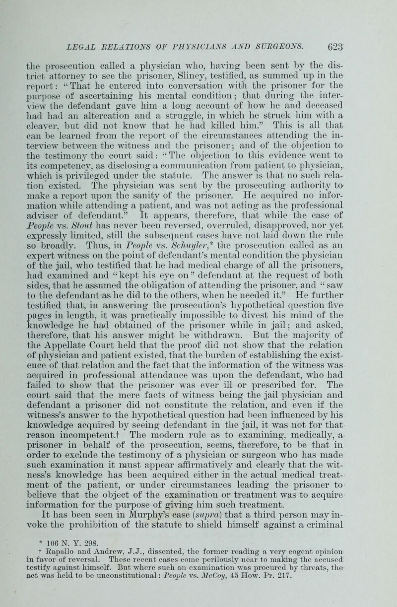 the prosecution called a physician who, having been sent by the dis- trict attorney to see the prisoner, Sliney, testified, as summed up in the report: “ That he entered into conversation with the prisoner for the purpose of ascertaining his mental condition; that during the inter- view the defendant gave him a long account of how he and deceased had had an altercation and a struggle, in which he struck him with a cleaver, but did not know that he had killed him.” This is all that can be learned from the report of the circumstances attending the in- terview between the witness and the prisoner; and of the objection to the testimony the court said: “ The objection to this evidence went to its competency, as disclosing a communication from patient to physician, which is privileged under the statute. The answer is that no such rela- tion existed. The physician was sent by the prosecuting authority to make a report upon the sanity of the prisoner. He acquired no infor- mation while attending a patient, and was not acting as the professional adviser of defendant.” It appears, therefore, that while the case of People vs. Stout has never been reversed, overruled, disapproved, nor yet expressly limited, still the subsequent cases have not laid down the rule so broadly. Thus, in People vs. Schuyler * the prosecution called as an expert witness on the point of defendant’s mental condition the physician of the jail, who testified that he had medical charge of all the prisoners, had examined and “kept his eye on” defendant at the request of both sides, that he assumed the obligation of attending the prisoner, and “ saw to the defendant as he did to the others, when he needed it.” He further testified that, in answering the prosecution’s hypothetical question five pages in length, it was practically impossible to divest his mind of the knowledge he had obtained of the prisoner while in jail; and asked, therefore, that his answer might be withdrawn. But the majority of the Appellate Court held that the proof did not show that the relation of physician and patient existed, that the burden of establishing the exist- ence of that relation and the fact that the information of the witness was acquired in professional attendance was upon the defendant, who had failed to show that the prisoner was ever ill or prescribed for. The court said that the mere facts of witness being the jail physician and defendant a prisoner did not constitute the relation, and even if the witness’s answer to the hypothetical question had been influenced by his knowledge acquired In’ seeing defendant in the jail, it was not for that reason incompetent.! The modern rule as to examining, medically, a prisoner in behalf of the prosecution, seems, therefore, to be that in order to exclude the testimony of a physician or surgeon who has made such examination it must appear affirmatively and clearly that the 'wit- ness’s knowledge has been acquired either in the actual medical treat- ment of the patient, or under circumstances leading the prisoner to believe that the object of the examination or treatment was to acquire information for the purpose of giving him such treatment. It has been seen in Murphy’s case (supra) that a third person may in- voke the prohibition of the statute to shield himself against a criminal * 106 N. Y. 298. t Rapallo and Andi'ew, J.J., dissented, the former reading a very cogent opinion in favor of reversal. These recent cases come perilously near to making the accused testify against himself. But where such an examination was procured by threats, the act was held to be unconstitutional: People vs. McCoy, 45 How. Pr. 217.