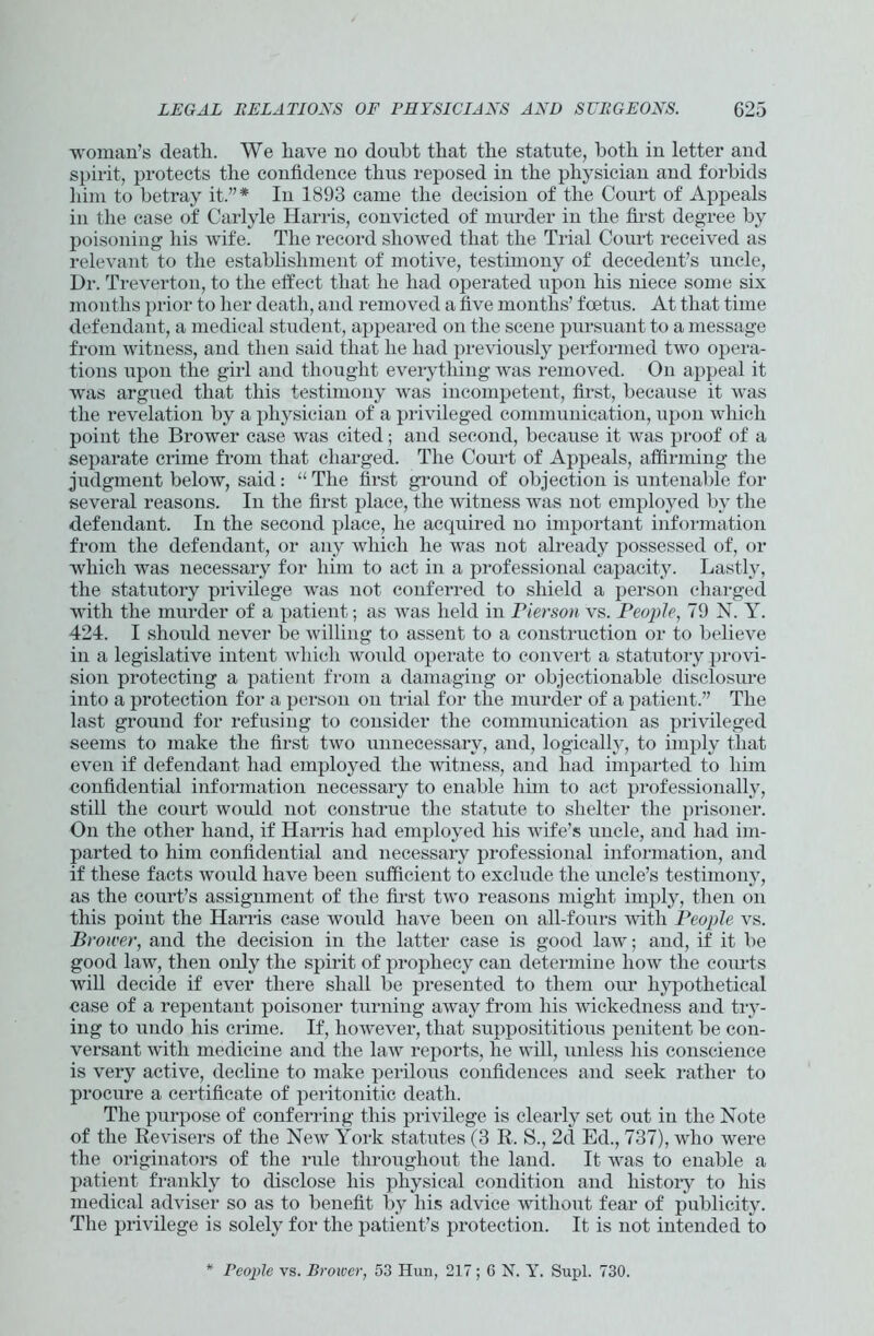 woman’s death. We have no doubt that the statute, both in letter and spirit, protects the confidence thus reposed in the physician and forbids him to betray it.”* In 1893 came the decision of the Court of Appeals in the case of Carlyle Harris, convicted of murder in the first degree by poisoning his wife. The record showed that the Trial Court received as relevant to the establishment of motive, testimony of decedent’s uncle, Dr. Treverton, to the effect that he had operated upon his niece some six months prior to her death, and removed a five months’ foetus. At that time defendant, a medical student, appeared on the scene pursuant to a message from witness, and then said that he had previously performed two opera- tions upon the girl and thought everything was removed. On appeal it was argued that this testimony was incompetent, first, because it was the revelation by a physician of a privileged communication, upon which point the Brower case was cited; and second, because it was proof of a separate crime from that charged. The Court of Appeals, affirming the judgment below, said: “ The first ground of objection is untenable for several reasons. In the first place, the witness was not employed by the defendant. In the second place, he acquired no important information from the defendant, or any which he was not already possessed of, or which was necessary for him to act in a professional capacity. Lastly, the statutory privilege was not conferred to shield a person charged with the murder of a patient; as was held in Pierson vs. People, 79 N. Y. 424. I shoidd never be willing to assent to a construction or to believe in a legislative intent which would operate to convert a statutory provi- sion protecting a patient from a damaging or objectionable disclosure into a protection for a person on trial for the murder of a patient.” The last ground for refusing to consider the communication as privileged seems to make the first two unnecessary, and, logically, to imply that even if defendant had employed the witness, and had imparted to him confidential information necessary to enable him to act professionally, still the court would not construe the statute to shelter the prisoner. On the other hand, if Harris had employed his wife’s uncle, and had im- parted to him confidential and necessary professional information, and if these facts would have been sufficient to exclude the uncle’s testimony, as the court’s assignment of the first two reasons might imply, then on this point the Harris case would have been on all-fours with People vs. Brower, and the decision in the latter case is good law; and, if it be good law, then only the spirit of prophecy can determine how the courts will decide if ever there shall be presented to them our hypothetical case of a repentant poisoner turning away from his wickedness and try- ing to undo his crime. If, however, that supposititious penitent be con- versant with medicine and the law reports, he will, unless his conscience is very active, decline to make perilous confidences and seek rather to procure a certificate of peritonitic death. The purpose of conferring this privilege is clearly set out in the Note of the Revisers of the New York statutes (3 R. S., 2d Ed., 737), who were the originators of the rule throughout the land. It was to enable a patient frankly to disclose his physical condition and history to his medical adviser so as to benefit by his advice without fear of publicity. The privilege is solely for the patient’s protection. It is not intended to * People vs. Brower, 53 Hun, 217; 6 N. Y. Supl. 730.