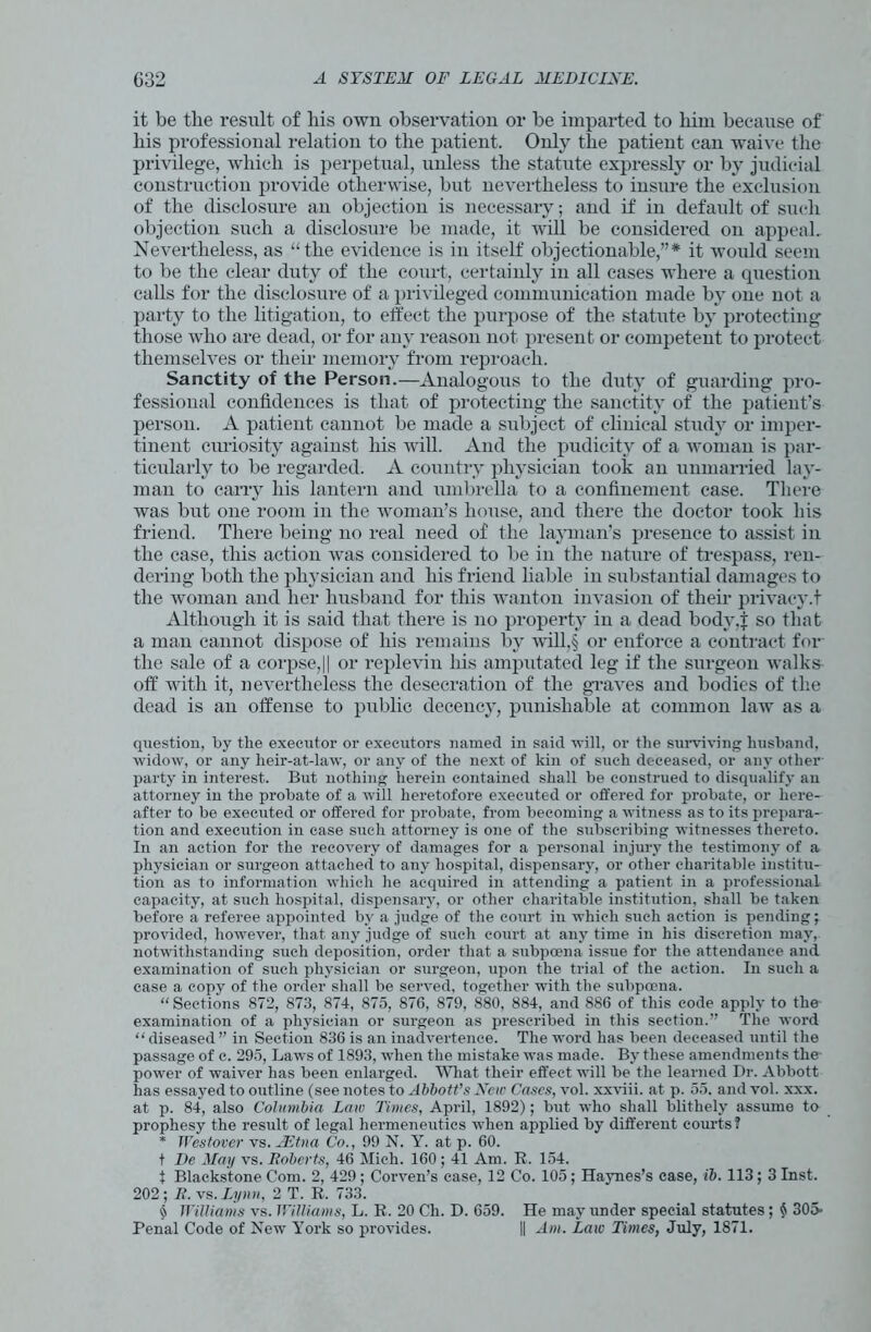 it be the result of his own observation or be imparted to liirn because of his professional relation to the patient. Only the patient can waive the privilege, which is perpetual, unless the statute expressly or by judicial construction provide otherwise, but nevertheless to insure the exclusion of the disclosure an objection is necessary; and if in defaidt of such objection such a disclosure be made, it will be considered on appeal. Nevertheless, as “the evidence is in itself objectionable,”* it would seem to be the clear duty of the court, certainly in all cases where a question calls for the disclosure of a privileged communication made by one not a party to the litigation, to effect the purpose of the statute by protecting those who are dead, or for any reason not present or competent to protect themselves or their memory from reproach. Sanctity of the Person.—Analogous to the duty of guarding pro- fessional confidences is that of protecting the sanctity of the patient’s person. A patient cannot be made a subject of clinical study or imper- tinent curiosity against his will. And the pudicity of a woman is par- ticularly to be regarded. A country physician took an unmarried lay- man to carry his lantern and umbrella to a confinement case. There was but one room in the woman’s house, and there the doctor took his friend. There being no real need of the layman’s presence to assist in the case, this action was considered to be in the nature of trespass, ren- dering both the physician and his friend liable in substantial damages to the woman and her husband for this wanton invasion of their privacy.t Although it is said that there is no property in a dead body.j: so that a man cannot dispose of his remains by will,§ or enforce a contract for the sale of a corpse,|| or replevin his amputated leg if the surgeon walks off with it, nevertheless the desecration of the graves and bodies of the dead is an offense to public decency, punishable at common law as a question, by the executor or executors named in said ■will, or the surviving husband, widow, or any heir-at-law, or any of the next of kin of such deceased, or any other party in interest. But nothing herein contained shall be construed to disqualify an attorney in the probate of a will heretofore executed or offered for probate, or here- after to be executed or offered for probate, from becoming a witness as to its prepara- tion and execution in case such attorney is one of the subscribing witnesses thereto. In an action for the recovery of damages for a personal injury the testimony of a physician or surgeon attached to any hospital, dispensary, or other charitable institu- tion as to information which he acquired in attending a patient in a professional capacity, at such hospital, dispensary, or other charitable institution, shall be taken before a referee appointed by a judge of the court in which such action is pending; provided, however, that any judge of such court at any time in his discretion may, notwithstanding such deposition, order that a subpoena issue for the attendance and examination of such physician or surgeon, upon the trial of the action. In such a case a copy of the order shall be served, together with the subpoena. “ Sections 872, 873, 874, 875, 876, 879, 880, 884, and 886 of this code apply to the examination of a physician or surgeon as prescribed in this section.” The word “ diseased ” in Section 836 is an inadvertence. The word has been deceased until the passage of c. 295, Laws of 1893, when the mistake was made. By these amendments the- power of waiver has been enlarged. What their effect will be the learned Dr. Abbott has essayed to outline (see notes to Abbott's New Cases, vol. xxviii. at p. 55. and vol. xxx. at p. 84, also Columbia Law Times, April, 1892); but who shall blithely assume to prophesy the result of legal hermeneutics when applied by different courts? * Westover vs. AEtna Co., 99 N. Y. at p. 60. t De May vs. Roberts, 46 Mich. 160 ; 41 Am. R. 154. f Blackstone Com. 2, 429 ; Corven’s case, 12 Co. 105; Haynes’s case, ib. 113; 3 Inst. 202; R. vs. Lynn, 2 T. R. 733. § Williams vs. Williams, L. R. 20 Ch. D. 659. He may under special statutes; $ 305- Pen al Code of New York so provides. || Am. Law Times, July, 1871.