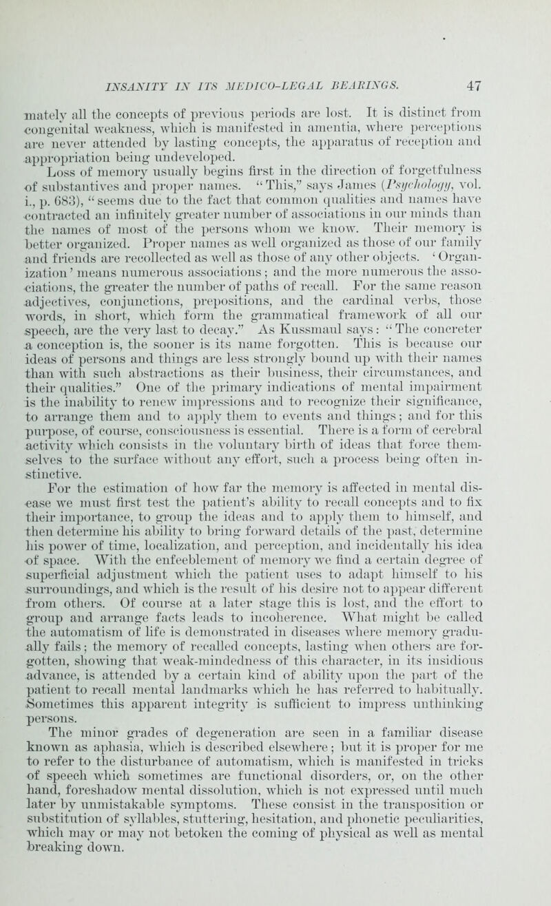 matelv all tlie concepts of previous periods are lost. It is distinct from congenital weakness, wliicli is manifested in amentia, where perceptions are never attended by lasting concepts, the apparatus of reception and appropriation being undeveloped. Loss of memory usually begins first in the direction of forgetfulness of substantives and proper names. “This,” says James {Psychology, vol. i., p. 083), “seems due to the fact that common qualities and names have contracted an infinitely greater number of associations in our minds than the names of most of the persons whom we know. Their memory is better organized. Proper names as well organized as those of our family and friends are recollected as well as those of any other objects. ‘ Organ- ization ’ means numerous associations; and the more numerous the asso- ciations, the greater the number of paths of recall. For the same reason adjectives, conjunctions, prepositions, and the cardinal verbs, those words, in short, which form the grammatical framework of all our speech, are the very last to decay.” As Kussmaul says: “The concreter a conception is, the sooner is its name forgotten. This is because our ideas of persons and things are less strongly bound up with their names than with such abstractions as their business, their circumstances, and their qualities.” One of the primary indications of mental impairment is the inability to renew impressions and to recognize their significance, to arrange them and to apply them to events and things; and for this purpose, of course, consciousness is essential. There is a form of cerebral activity which consists in the voluntary birth of ideas that force them- selves to the surface without any effort, such a process being often in- stinctive. For the estimation of how far the memory is affected in mental dis- ease we must first test the patient’s ability to recall concepts and to fix their importance, to group the ideas and to apply them to himself, and then determine his ability to bring forward details of the past, determine his power of time, localization, and perception, and incidentally his idea of space. With the enfeeblement of memory we find a certain degree of superficial adjustment which the patient uses to adapt himself to his surroundings, and which is the result of his desire not to appear different from others. Of course at a later stage this is lost, and the effort to group and arrange facts leads to incoherence. What might be called the automatism of life is demonstrated in diseases where memory gradu- ally fails; the memory of recalled concepts, lasting when others are for- gotten, showing that weak-mindedness of this character, in its insidious advance, is attended by a certain kind of ability upon the part of the patient to recall mental landmarks which lie has referred to habitually. Sometimes this apparent integrity is sufficient to impress unthinking persons. The minor grades of degeneration are seen in a familiar disease known as aphasia, which is described elsewhere; but it is proper for me to refer to the disturbance of automatism, which is manifested in tricks of speech which sometimes are functional disorders, or, on the other hand, foreshadow mental dissolution, which is not expressed until much later by unmistakable symptoms. These consist in the transposition or substitution of syllables, stuttering, hesitation, and phonetic peculiarities, which may or may not betoken the coming of physical as well as mental breaking down.