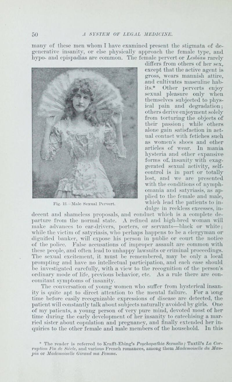 many of these men whom I have examined present the stigmata of de- generative insanity, or else physically approach the female type, and hypo- and epispadias are common. The female pervert or Lesbian rarely differs from others of her sex, except that the active agent is- gross, wears mannish attire, and cultivates masculine hab- its.* Other perverts enjoy sexual pleasure only when themselves subjected to phys- ical pain and degradation; others derive enjoyment solely from torturing the objects of their passion; while others alone gain satisfaction in act- ual contact with fetiches such as women’s shoes and other articles of wear. In mania hysteria and other expansive forms of. insanity with exag- gerated sexual activity, self- control is in part or totally lost, and we are presented with the conditions of nymph- omania and satyriasis, as ap- plied to the female and male, which lead the patients to in- dulge in reckless excesses, in- decent and shameless proposals, and conduct which is a complete de- parture from the normal state. A refined and high-bred woman will make advances to car-drivers, porters, or servants—black or white; while the victim of satyriasis, who perhaps happens to be a clergyman or dignified banker, will expose his person in public or court the notice of the police. False accusations of improper assault are common with these people, and often lead to unhappy lawsuits or criminal proceedings. The sexual excitement, it must be remembered, may be only a local prompting and have no intellectual participation, and each case should be investigated carefully, with a view to the recognition of the person’s ordinary mode of life, previous behavior, etc. As a ride there are con- comitant symptoms of insanity. The conversation of young women who suffer from hysterical insan- ity is quite apt to direct attention to the mental failure. For a long time before easily recognizable expressions of disease are detected, the patient will constantly talk about subjects naturally avoided by girls. One of my patients, a young person of very pure mind, devoted most of her time during the early development of her insanity to catechising a mar- ried sister about copulation and pregnancy, and finally extended her in- quiries to the other female and male members of the household. In this * The reader is referred to Krafft-Ebing’s Psychopatlaa Sexualis; Taxtil’s La Cor- ruption Pin d<' Siccle, aud various French romances, among them Mademoiselle du Mau- pin or Mademoiselle Giraitd via Femme. Fig. 13. —Male Sexual Pervert.