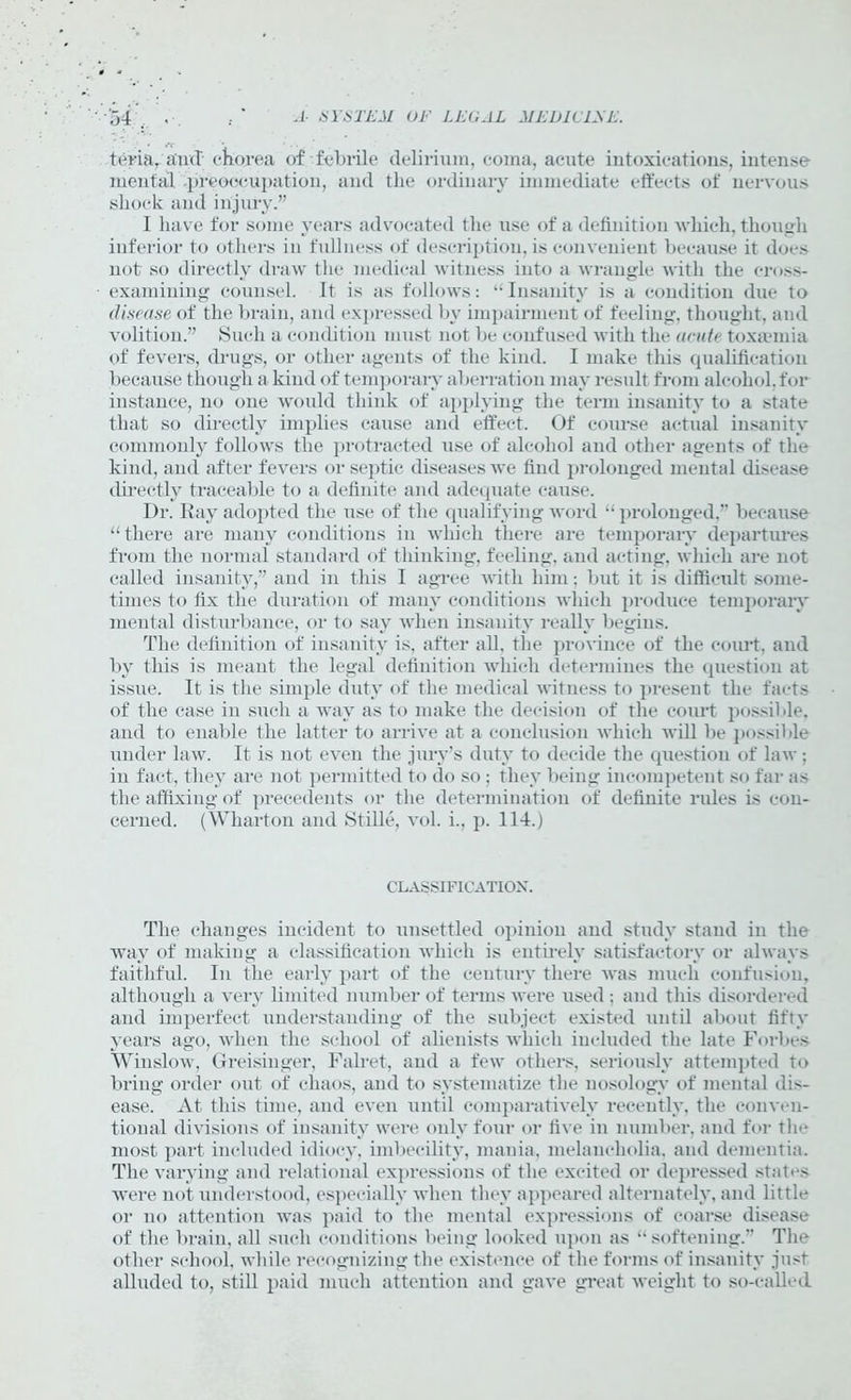 tern, and chorea of.-febrile delirium, coma, acute intoxications, intense mental preoccupation, and the ordinary immediate effects of nervous shock and injury.” 1 have for some years advocated the use of a definition which, though inferior to others in fullness of description, is convenient because it does not so directly draw the medical witness into a wrangle with the cross- examining counsel. It is as follows: “Insanity is a condition due to disease of the brain, and expressed by impairment of feeling, thought, and volition.” Such a condition must not be confused with the acute toxaemia of fevers, drugs, or other agents of the kind. I make this qualification because though a kind of temporary aberration may result from alcohol, for instance, no one would thiidv of applying the term insanity to a state that so directly implies cause and effect. Of course actual insanity commonly follows the protracted use of alcohol and other agents of the kind, and after fevers or septic diseases we find prolonged mental disease directly traceable to a definite and adequate cause. Dr. Ray adopted the use of the qualifying word “prolonged,” because “ there are many conditions in which there are temporary departures from the normal standard of thinking, feeling, and acting, which are not called insanity,” and in this I agree with him; but it is difficult some- times to fix the duration of many conditions which produce temporary mental disturbance, or to say when insanity really begins. The definition of insanity is, after all, the province of the court, and by this is meant the legal definition which determines the question at issue. It is the simple duty of the medical witness to present the facts of the case in such a way as to make the decision of the court possible, and to enable the latter to arrive at a conclusion which will be possible under law. It is not even the jury’s duty to decide the question of law; in fact, they are not permitted to do so; they being incompetent so far as the affixing of precedents or the determination of definite rules is con- cerned. (Wharton and Stille, vol. i., p. 114.) CLASSIFICATION. The changes incident to unsettled opinion and study stand in the way of making a classification which is entirely satisfactory or always faithful. In the early part of the century there was much confusion, although a very limited number of terms were used; and this disordered and imperfect understanding of the subject existed until about fifty years ago, when the school of alienists which included the late Forbes Winslow, Greisinger, Falret, and a few others, seriously attempted to bring order out of chaos, and to systematize the nosology of mental dis- ease. At this time, and even until comparatively recently, the conven- tional divisions of insanity were only four or five in number, and for the most part included idiocy, imbecility, mania, melancholia, and dementia. The varying and relational expressions of the excited or depressed states were not understood, especially when they appeared alternately, and little or no attention was paid to the mental expressions of coarse disease of the brain, all such conditions being looked upon as “softening.” The other school, while recognizing the existence of the forms of insanity just alluded to, still paid much attention and gave great weight to so-called