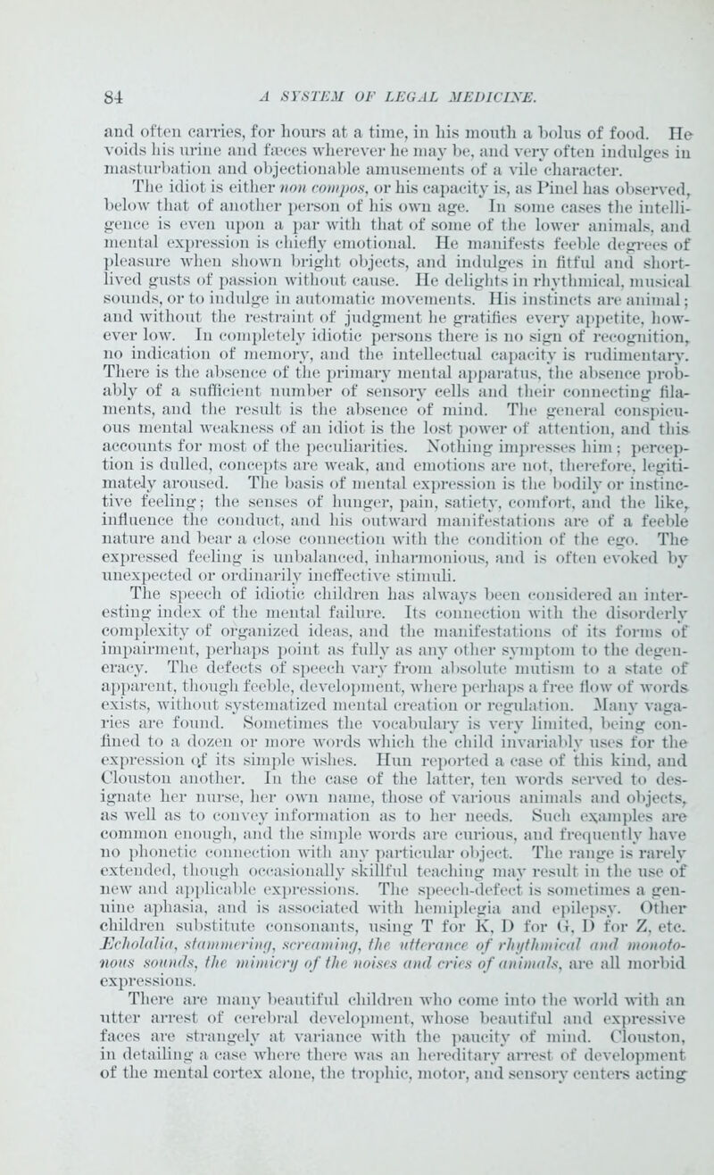 and often carries, for hours at a time, in liis mouth a bolus of food. He voids his urine and faeces wherever he may be, and very often indulges in masturbation and objectionable amusements of a vile character. The idiot is either non compos, or his capacity is, as Pinel has observed, below that of another person of his own age. In some cases the intelli- gence is even upon a par with that of some of the lower animals, and mental expression is chiefly emotional. He manifests feeble degrees of pleasure when shown bright objects, and indulges in fitful and short- lived gusts of passion without cause. He delights in rhythmical, musical sounds, or to indulge in automatic movements. Ilis instincts are animal; and without the restraint of judgment he gratifies every appetite, how- ever low. In completely idiotic persons there is no sign of recognition, no indication of memory, and the intellectual capacity is rudimentary. There is the absence of the primary mental apparatus, the absence prob- ably of a sufficient number of sensory cells and their connecting fila- ments, and the result is the absence of mind. The general conspicu- ous mental weakness of an idiot is the lost power of attention, and this accounts for most of the peculiarities. Nothing impresses him; percep- tion is dulled, concepts are weak, and emotions are not, therefore, legiti- mately aroused. The basis of mental expression is the bodily or instinc- tive feeling; the senses of hunger, pain, satiety, comfort, and the like, influence the conduct, and his outward manifestations are of a feeble nature and bear a close connection with the condition of the ego. The expressed feeling is unbalanced, inharmonious, and is often evoked by unexpected or ordinarily ineffective stimuli. The speech of idiotic children has always been considered an inter- esting index of the mental failure. Its connection with the disorderly complexity of organized ideas, and the manifestations of its forms of impairment, perhaps point as fully as any other symptom to the degen- eracy. The defects of speech vary from absolute mutism to a state of apparent, though feeble', development, where perhaps a free flow of words exists, without systematized mental creation or regulation. .Many vaga- ries are found. Sometimes the vocabulary is very limited, being con- fined to a dozen or more words which the child invariably uses for the expression qf its simple wishes. Hun reported a case of this kind, and (Houston another. In the case of the latter, ten words served to des- ignate her nurse, her own name, those of various animals and objects, as well as to convey information as to her needs. Such examples are common enough, and the simple words are curious, and frequently have no phonetic connection with any particular object. The range is rarely extended, though occasionally skillful teaching may result in the use of new and applicable expressions. The speech-defect is sometimes a gen- uine aphasia, and is associated with hemiplegia and epilepsy. Other children substitute consonants, using T for K, I) for G, I) for Z, etc. Echolalia, stammering, screaming, the utterance of rhythmical and monoto- nous sounds, the mimicry of the noises and cries of animals, are all morbid expressions. There are many beautiful children who come into the world with an utter arrest of cerebral development, whose beautiful and expressive faces are strangely at variance with the paucity of mind. (Houston, in detailing a case where there was an hereditary arrest of development of the mental cortex alone, the trophic, motor, and sensory centers acting