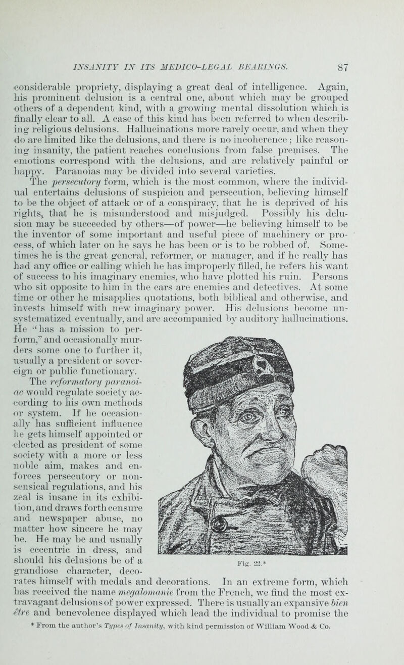 considerable propriety, displaying a great deal of intelligence. Again, liis prominent delusion is a central one, about which may be grouped •others of a dependent kind, with a growing mental dissolution which is finally clear to all. A case of this kind has been referred to when describ- ing religious delusions. Hallucinations more rarely occur, and when they do are limited like the delusions, and there is no incoherence ; like reason- ing insanity, the patient reaches conclusions from false premises. The emotions correspond with the delusions, and are relatively painful or happy. Paranoias may be divided into several varieties. The persecutory form, which is the most common, where the individ- ual entertains delusions of suspicion and persecution, believing himself to be the object of attack or of a conspiracy, that he is deprived of his rights, that he is misunderstood and misjudged. Possibly his delu- sion may be succeeded by others—of power—he believing himself to be the inventor of some important and useful piece of machinery or pro- cess, of which later on he says he has been or is to be robbed of. Some- times he is the great general, reformer, or manager, and if he really has had any office or calling which he has improperly filled, he refers his want of success to his imaginary enemies, who have plotted his ruin. Persons who sit opposite to him in the cars are enemies and detectives. At some time or other he misapplies quotations, both biblical and otherwise, and invests himself with new imaginary power. His delusions become un- svstematized eventually, and are accompanied by auditory hallucinations. He “ has a mission to per- form,’’ and occasionally mur- ders some one to further it, usually a president or sover- eign or public functionary. The reformatory paranoi- ac would regulate society ac- cording to his own methods or system. If he occasion- ally has sufficient influence he gets himself appointed or elected as president of some society with a more or less noble aim, makes and en- forces persecutory or non- sensical regulations, and his zeal is insane in its exhibi- tion, and draws forth censure and newspaper abuse, no matter how sincere he may be. He may be and usually is eccentric in dress, and should his delusions be of a grandiose character, deco- rates himself with medals and decorations. In an extreme form, which has received the name megalomanie from the French, we find the most ex- travagant delusions of power expressed. There is usually an expansive bien etre and benevolence displayed which lead the individual to promise the * From tlie author's Types of Insanity, with kind permission of William Wood & Co.