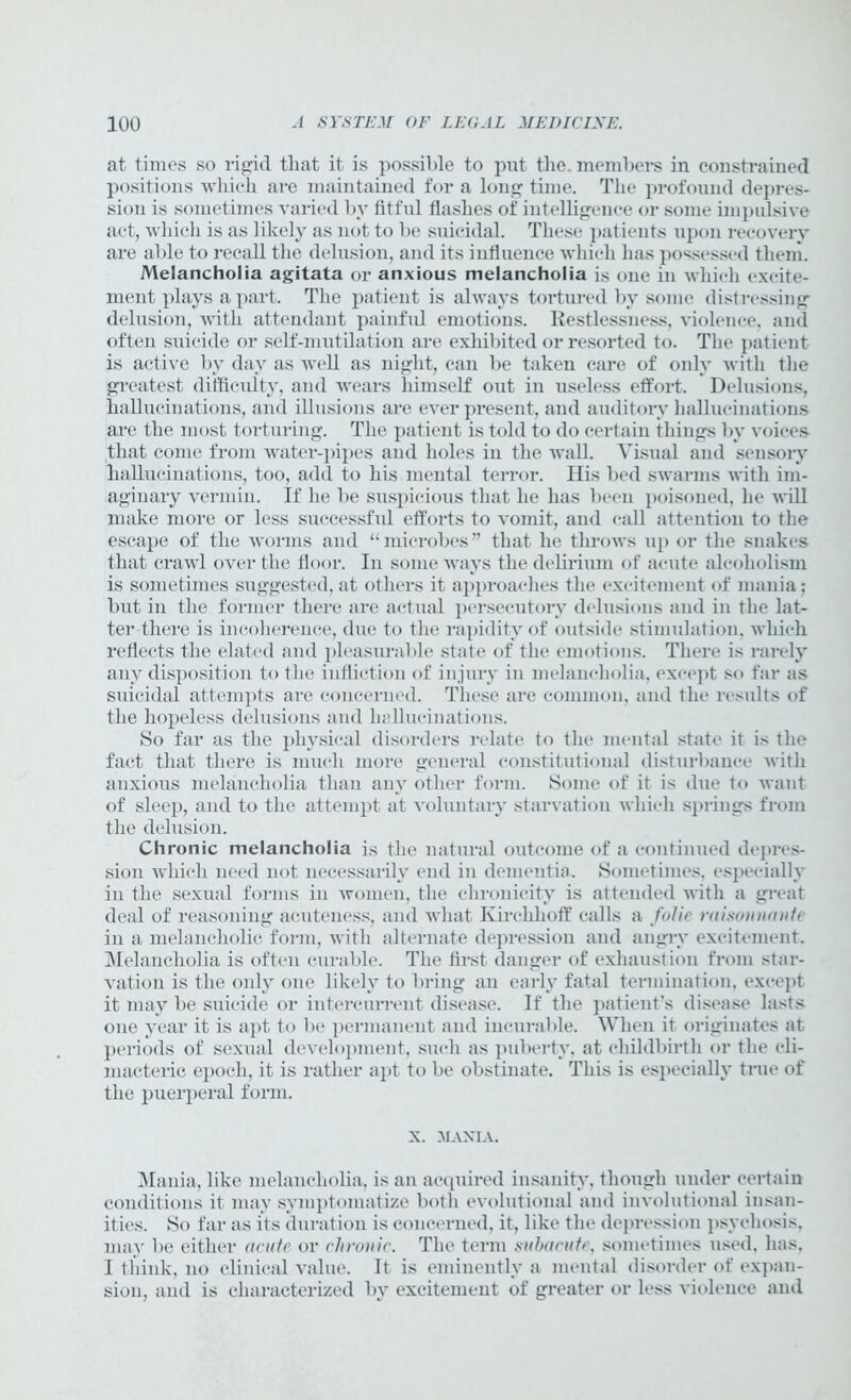 at times so rigid that it is possible to put the. members in constrained positions which are maintained for a long time. The profound depres- sion is sometimes varied by fitful flashes of intelligence or some impulsive act, which is as likely as not to be suicidal. These patients upon recovery are able to recall the delusion, and its influence which has possessed them. Melancholia agitata or anxious melancholia is one in which excite- ment plays a part. The patient is always tortured by some distressing delusion, with attendant painful emotions. Restlessness, violence, and often suicide or self-mutilation are exhibited or resorted to. The patient is active by day as well as night, can be taken care of only with the greatest difficulty, and wears himself out in useless effort. Delusions, hallucinations, and illusions are ever present, and auditory hallucinations are the most torturing. The patient is told to do certain things by voices that come from water-pipes and holes in the Avail. Visual and sensory hallucinations, too, add to his mental terror. His bed swarms with im- aginary vermin. If he be suspicious that he has been poisoned, he will make more or less successful efforts to vomit, and call attention to the escape of the worms and “microbes” that he throws up or the snakes that crawl over the floor. In some ways the delirium of acute alcoholism is sometimes suggested, at others it approaches the excitement of mania; but in the former there are actual persecutory delusions and in the lat- ter there is incoherence, due to the rapidity of outside stimulation, Avliich reflects the elated and pleasurable state of the emotions. There is rarely any disposition to the infliction of injury in melancholia, except so far as suicidal attempts are concerned. These are common, and the results of the hopeless delusions and hallucinations. So far as the physical disorders relate to the mental state it is the fact that there is much more general constitutional disturbance Avitli anxious melancholia than any other form. Some of it is due to want of sleep, and to the attempt at voluntary starvation Avliich springs from the delusion. Chronic melancholia is the natural outcome of a continued depres- sion which need not necessarily end in dementia. Sometimes, especially in the sexual forms in Avomen, the chronicity is attended Avith a great deal of reasoning acuteness, and what Kirchhoff calls a folic raisonnante in a melancholic form, with alternate depression and angry excitement. Melancholia is often curable. The first danger of exhaustion from star- vation is the only one likely to bring an early fatal termination, except it may be suicide or intercurrent disease. If the patient’s disease lasts one year it is apt to be permanent and incurable. When it originates at periods of sexual development, such as puberty, at childbirth or the cli- macteric epoch, it is rather apt to be obstinate. This is especially true of the puerperal form. X. MANIA. Mania, like melancholia, is an acquired insanity, though under certain conditions it may symptomatize both evolutional and im-olutional insan- ities. So far as its duration is concerned, it, like the depression psychosis, may be either acute or chronic. The term subacute, sometimes used, has, I think, no clinical value. It is eminently a mental disorder of expan- sion, and is characterized by excitement of greater or less violence and